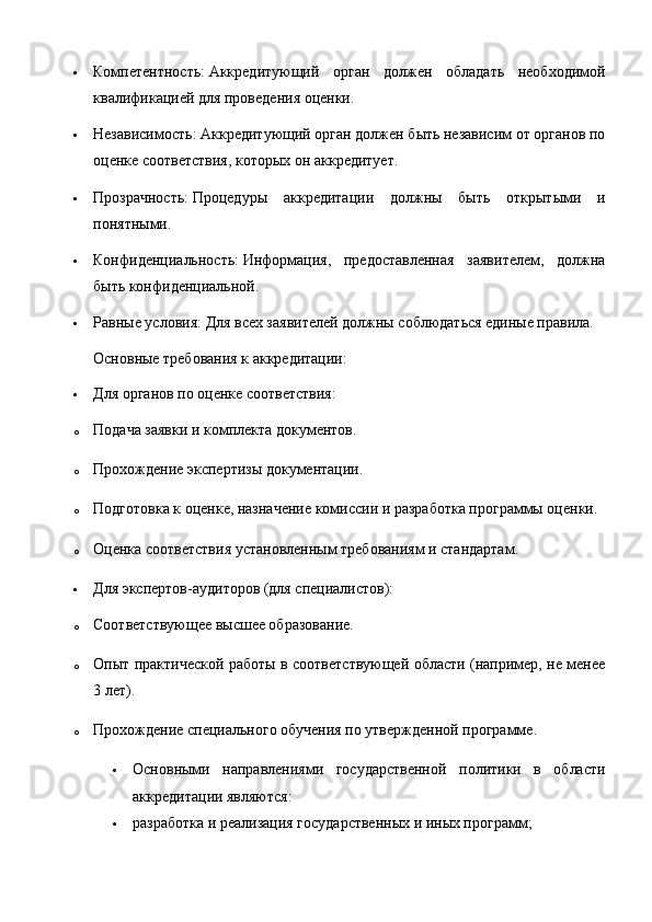  Компетентность:   Аккредитующий   орган   должен   обладать   необходимой
квалификацией для проведения оценки.
 Независимость:   Аккредитующий орган должен быть независим от органов по
оценке соответствия, которых он аккредитует.
 Прозрачность:   Процедуры   аккредитации   должны   быть   открытыми   и
понятными.
 Конфиденциальность:   Информация,   предоставленная   заявителем,   должна
быть конфиденциальной.
 Равные условия:   Для всех заявителей должны соблюдаться единые правила.  
Основные требования к аккредитации:
 Для органов по оценке соответствия:
o Подача заявки и комплекта документов.
o Прохождение экспертизы документации.
o Подготовка к оценке, назначение комиссии и разработка программы оценки.
o Оценка соответствия установленным требованиям и стандартам.
 Для экспертов-аудиторов (для специалистов):
o Соответствующее высшее образование.
o Опыт практической работы в соответствующей области (например, не менее
3 лет).
o Прохождение специального обучения по утвержденной программе.  
 Основными   направлениями   государственной   политики   в   области
аккредитации являются:
 разработка и реализация государственных и иных программ; 