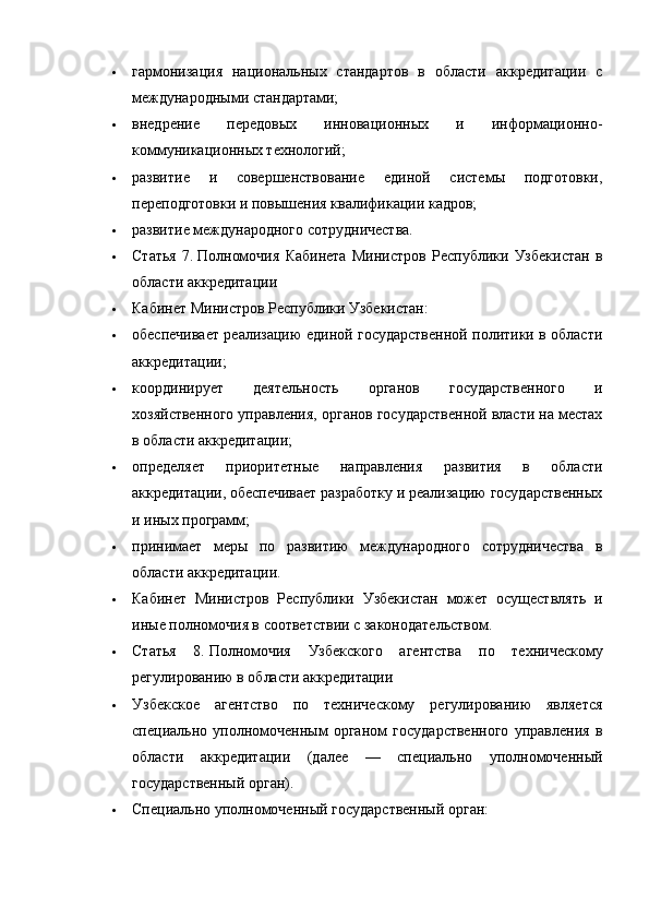 гармонизация   национальных   стандартов   в   области   аккредитации   с
международными стандартами;
 внедрение   передовых   инновационных   и   информационно-
коммуникационных технологий;
 развитие   и   совершенствование   единой   системы   подготовки,
переподготовки и повышения квалификации кадров;
 развитие международного сотрудничества.
 Статья   7.   Полномочия   Кабинета   Министров   Республики   Узбекистан   в
области аккредитации
 Кабинет Министров Республики Узбекистан:
 обеспечивает реализацию единой государственной политики в области
аккредитации;
 координирует   деятельность   органов   государственного   и
хозяйственного управления, органов государственной власти на местах
в области аккредитации;
 определяет   приоритетные   направления   развития   в   области
аккредитации, обеспечивает разработку и реализацию государственных
и иных программ;
 принимает   меры   по   развитию   международного   сотрудничества   в
области аккредитации.
 Кабинет   Министров   Республики   Узбекистан   может   осуществлять   и
иные полномочия в соответствии с законодательством.
 Статья   8.   Полномочия   Узбекского   агентства   по   техническому
регулированию в области аккредитации
 Узбекское   агентство   по   техническому   регулированию   является
специально   уполномоченным   органом   государственного   управления   в
области   аккредитации   (далее   —   специально   уполномоченный
государственный орган).
 Специально уполномоченный государственный орган: 
