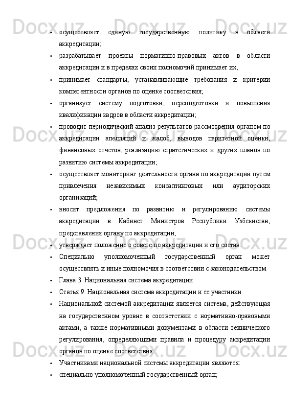  осуществляет   единую   государственную   политику   в   области
аккредитации;
 разрабатывает   проекты   нормативно-правовых   актов   в   области
аккредитации и в пределах своих полномочий принимает их;
 принимает   стандарты,   устанавливающие   требования   и   критерии
компетентности органов по оценке соответствия;
 организует   систему   подготовки,   переподготовки   и   повышения
квалификации кадров в области аккредитации;
 проводит периодический анализ результатов рассмотрения органом по
аккредитации   апелляций   и   жалоб,   выводов   паритетной   оценки,
финансовых   отчетов,   реализацию   стратегических   и   других   планов   по
развитию системы аккредитации;
 осуществляет мониторинг деятельности органа по аккредитации путем
привлечения   независимых   консалтинговых   или   аудиторских
организаций;
 вносит   предложения   по   развитию   и   регулированию   системы
аккредитации   в   Кабинет   Министров   Республики   Узбекистан,
представления органу по аккредитации;
 утверждает положение о совете по аккредитации и его состав.
 Специально   уполномоченный   государственный   орган   может
осуществлять и иные полномочия в соответствии с законодательством.
 Глава 3. Национальная система аккредитации
 Статья 9.   Национальная система аккредитации и ее участники
 Национальной системой аккредитации является система, действующая
на   государственном   уровне   в   соответствии   с   нормативно-правовыми
актами,   а   также   нормативными   документами   в   области   технического
регулирования,   определяющими   правила   и   процедуру   аккредитации
органов по оценке соответствия.
 Участниками национальной системы аккредитации являются:
 специально уполномоченный государственный орган; 
