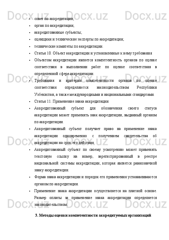  совет по аккредитации;
 орган по аккредитации;
 аккредитованные субъекты;
 оценщики и технические эксперты по аккредитации;
 технические комитеты по аккредитации.
 Статья 10.   Объект аккредитации и установленные к нему требования
 Объектом   аккредитации   является   компетентность   органов   по   оценке
соответствия   в   выполнении   работ   по   оценке   соответствия   в
определенной сфере аккредитации.
 Требования   и   критерии   компетентности   органов   по   оценке
соответствия   определяются   законодательством   Республики
Узбекистан, а также международными и национальными стандартами.
 Статья 11.   Применение знака аккредитации
 Аккредитованный   субъект   для   обозначения   своего   статуса
аккредитации может применять знак аккредитации, выданный органом
по аккредитации.
 Аккредитованный   субъект   получает   право   на   применение   знака
аккредитации   одновременно   с   получением   свидетельства   об
аккредитации на срок его действия.
 Аккредитованный   субъект   по   своему   усмотрению   может   применять
текстовую   ссылку   на   номер,   зарегистрированный   в   реестре
национальной   системы   аккредитации,   которая   является   равнозначной
знаку аккредитации.
 Форма знака аккредитации и порядок его применения устанавливаются
органом по аккредитации.
 Применение   знака   аккредитации   осуществляется   на   платной   основе.
Размер   оплаты   за   применение   знака   аккредитации   определяется
законодательством.
3. Методы оценки компетентности аккредитуемых организаций 