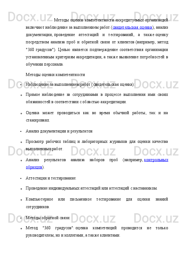                                      Методы  оценки компетентности  аккредитуемых  организаций
включают   наблюдение за выполнением работ   ( свидетельская оценка ), анализ
документации,   проведение   аттестаций   и   тестирований ,   а   также   оценку
посредством   анализа   проб   и   обратной   связи   от   клиентов   (например,   метод
"360   градусов").   Целью   является   подтверждение   соответствия   организации
установленным критериям аккредитации, а также выявление потребностей в
обучении персонала.  
Методы оценки компетентности
 Наблюдение за выполнением работ (свидетельская оценка):
o Прямое   наблюдение   за   сотрудниками   в   процессе   выполнения   ими   своих
обязанностей в соответствии с областью аккредитации.
o Оценка   может   проводиться   как   во   время   обычной   работы,   так   и   на
стажировках.
 Анализ документации и результатов:
o Просмотр   рабочих   таблиц   и   лабораторных   журналов   для   оценки   качества
выполненных работ.
o Анализ   результатов   анализа   наборов   проб   (например,   контрольных
образцов ).
 Аттестация и тестирование:
o Проведение индивидуальных аттестаций или аттестаций с наставником.
o Компьютерное   или   письменное   тестирование   для   оценки   знаний
сотрудников.
 Методы обратной связи:
o Метод   "360   градусов":   оценка   компетенций   проводится   не   только
руководителем, но и коллегами, а также клиентами. 