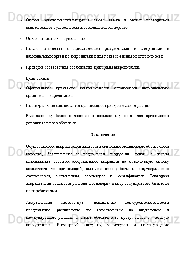 o Оценка   руководителя/менеджера   также   важна   и   может   проводиться
вышестоящим руководством или внешними экспертами.
 Оценка на основе документации:
o Подача   заявления   с   прилагаемыми   документами   и   сведениями   в
национальный орган по аккредитации для подтверждения компетентности.
o Проверка соответствия организации критериям аккредитации.  
Цели оценки
 Официальное   признание   компетентности   организации   национальным
органом по аккредитации.
 Подтверждение соответствия организации критериям аккредитации.
 Выявление   пробелов   в   знаниях   и   навыках   персонала   для   организации
дополнительного обучения.  
Заключение
Осуществление аккредитации является важнейшим механизмом обеспечения
качества,   безопасности   и   надежности   продукции,   услуг   и   систем
менеджмента.   Процесс   аккредитации   направлен   на   объективную   оценку
компетентности   организаций,   выполняющих   работы   по   подтверждению
соответствия,   испытаниям,   инспекции   и   сертификации.   Благодаря
аккредитации создаются условия для доверия между государством, бизнесом
и потребителями.
Аккредитация   способствует   повышению   конкурентоспособности
предприятий,   расширению   их   возможностей   на   внутреннем   и
международном   рынках,   а   также   обеспечивает   прозрачность   и   честную
конкуренцию.   Регулярный   контроль,   мониторинг   и   подтверждение 