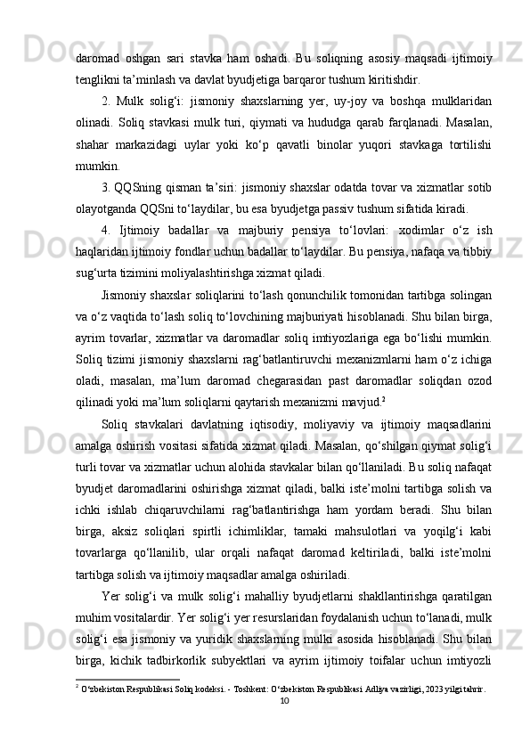 daromad   oshgan   sari   stavka   ham   oshadi.   Bu   soliqning   asosiy   maqsadi   ijtimoiy
tenglikni ta’minlash va davlat byudjetiga barqaror tushum kiritishdir.
2.   Mulk   solig‘i:   jismoniy   shaxslarning   yer,   uy-joy   va   boshqa   mulklaridan
olinadi.   Soliq   stavkasi   mulk   turi,   qiymati   va   hududga   qarab   farqlanadi.   Masalan,
shahar   markazidagi   uylar   yoki   ko‘p   qavatli   binolar   yuqori   stavkaga   tortilishi
mumkin.
3. QQSning qisman ta’siri:   jismoniy shaxslar odatda tovar va xizmatlar sotib
olayotganda QQSni to‘laydilar, bu esa byudjetga passiv tushum sifatida kiradi.
4.   Ijtimoiy   badallar   va   majburiy   pensiya   to‘lovlari:   xodimlar   o‘z   ish
haqlaridan ijtimoiy fondlar uchun badallar to‘laydilar. Bu pensiya, nafaqa va tibbiy
sug‘urta tizimini moliyalashtirishga xizmat qiladi.
Jismoniy shaxslar soliqlarini to‘lash qonunchilik tomonidan tartibga solingan
va o‘z vaqtida to‘lash soliq to‘lovchining majburiyati hisoblanadi. Shu bilan birga,
ayrim  tovarlar, xizmatlar  va daromadlar  soliq imtiyozlariga ega bo‘lishi  mumkin.
Soliq tizimi  jismoniy shaxslarni  rag‘batlantiruvchi  mexanizmlarni  ham  o‘z ichiga
oladi,   masalan,   ma’lum   daromad   chegarasidan   past   daromadlar   soliqdan   ozod
qilinadi yoki ma’lum soliqlarni qaytarish mexanizmi mavjud. 2
Soliq   stavkalari   davlatning   iqtisodiy,   moliyaviy   va   ijtimoiy   maqsadlarini
amalga oshirish vositasi sifatida xizmat qiladi. Masalan, qo‘shilgan qiymat solig‘i
turli tovar va xizmatlar uchun alohida stavkalar bilan qo‘llaniladi. Bu soliq nafaqat
byudjet daromadlarini oshirishga xizmat qiladi, balki iste’molni tartibga solish va
ichki   ishlab   chiqaruvchilarni   rag‘batlantirishga   ham   yordam   beradi.   Shu   bilan
birga,   aksiz   soliqlari   spirtli   ichimliklar,   tamaki   mahsulotlari   va   yoqilg‘i   kabi
tovarlarga   qo‘llanilib,   ular   orqali   nafaqat   daromad   keltiriladi,   balki   iste’molni
tartibga solish va ijtimoiy maqsadlar amalga oshiriladi.
Yer   solig‘i   va   mulk   solig‘i   mahalliy   byudjetlarni   shakllantirishga   qaratilgan
muhim vositalardir. Yer solig‘i yer resurslaridan foydalanish uchun to‘lanadi, mulk
solig‘i esa jismoniy va yuridik shaxslarning mulki asosida  hisoblanadi. Shu bilan
birga,   kichik   tadbirkorlik   subyektlari   va   ayrim   ijtimoiy   toifalar   uchun   imtiyozli
2
  O‘zbekiston Respublikasi Soliq kodeksi. - Toshkent: O‘zbekiston Respublikasi Adliya vazirligi, 2023 yilgi tahrir.
10 