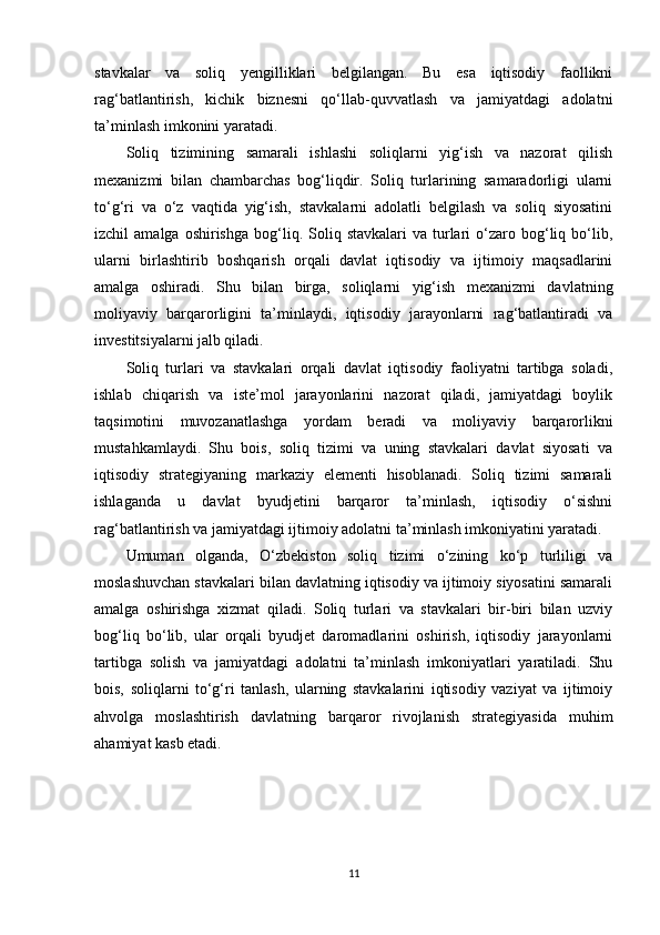 stavkalar   va   soliq   yengilliklari   belgilangan.   Bu   esa   iqtisodiy   faollikni
rag‘batlantirish,   kichik   biznesni   qo‘llab-quvvatlash   va   jamiyatdagi   adolatni
ta’minlash imkonini yaratadi.
Soliq   tizimining   samarali   ishlashi   soliqlarni   yig‘ish   va   nazorat   qilish
mexanizmi   bilan   chambarchas   bog‘liqdir.   Soliq   turlarining   samaradorligi   ularni
to‘g‘ri   va   o‘z   vaqtida   yig‘ish,   stavkalarni   adolatli   belgilash   va   soliq   siyosatini
izchil   amalga  oshirishga   bog‘liq.  Soliq  stavkalari  va  turlari  o‘zaro  bog‘liq  bo‘lib,
ularni   birlashtirib   boshqarish   orqali   davlat   iqtisodiy   va   ijtimoiy   maqsadlarini
amalga   oshiradi.   Shu   bilan   birga,   soliqlarni   yig‘ish   mexanizmi   davlatning
moliyaviy   barqarorligini   ta’minlaydi,   iqtisodiy   jarayonlarni   rag‘batlantiradi   va
investitsiyalarni jalb qiladi.
Soliq   turlari   va   stavkalari   orqali   davlat   iqtisodiy   faoliyatni   tartibga   soladi,
ishlab   chiqarish   va   iste’mol   jarayonlarini   nazorat   qiladi,   jamiyatdagi   boylik
taqsimotini   muvozanatlashga   yordam   beradi   va   moliyaviy   barqarorlikni
mustahkamlaydi.   Shu   bois,   soliq   tizimi   va   uning   stavkalari   davlat   siyosati   va
iqtisodiy   strategiyaning   markaziy   elementi   hisoblanadi.   Soliq   tizimi   samarali
ishlaganda   u   davlat   byudjetini   barqaror   ta’minlash,   iqtisodiy   o‘sishni
rag‘batlantirish va jamiyatdagi ijtimoiy adolatni ta’minlash imkoniyatini yaratadi.
Umuman   olganda,   O‘zbekiston   soliq   tizimi   o‘zining   ko‘p   turliligi   va
moslashuvchan stavkalari bilan davlatning iqtisodiy va ijtimoiy siyosatini samarali
amalga   oshirishga   xizmat   qiladi.   Soliq   turlari   va   stavkalari   bir-biri   bilan   uzviy
bog‘liq   bo‘lib,   ular   orqali   byudjet   daromadlarini   oshirish,   iqtisodiy   jarayonlarni
tartibga   solish   va   jamiyatdagi   adolatni   ta’minlash   imkoniyatlari   yaratiladi.   Shu
bois,   soliqlarni   to‘g‘ri   tanlash,   ularning   stavkalarini   iqtisodiy   vaziyat   va   ijtimoiy
ahvolga   moslashtirish   davlatning   barqaror   rivojlanish   strategiyasida   muhim
ahamiyat kasb etadi.
11 