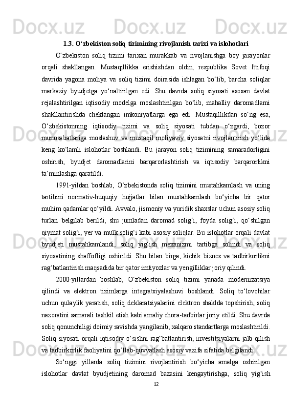 1.3. O‘zbekiston soliq tizimining rivojlanish tarixi va islohotlari
O‘zbekiston   soliq   tizimi   tarixan   murakkab   va   rivojlanishga   boy   jarayonlar
orqali   shakllangan.   Mustaqillikka   erishishdan   oldin,   respublika   Sovet   Ittifoqi
davrida   yagona   moliya   va   soliq   tizimi   doirasida   ishlagan   bo‘lib,   barcha   soliqlar
markaziy   byudjetga   yo‘naltirilgan   edi.   Shu   davrda   soliq   siyosati   asosan   davlat
rejalashtirilgan   iqtisodiy   modelga   moslashtirilgan   bo‘lib,   mahalliy   daromadlarni
shakllantirishda   cheklangan   imkoniyatlarga   ega   edi.   Mustaqillikdan   so‘ng   esa,
O‘zbekistonning   iqtisodiy   tizimi   va   soliq   siyosati   tubdan   o‘zgardi,   bozor
munosabatlariga   moslashuv   va   mustaqil   moliyaviy   siyosatni   rivojlantirish   yo‘lida
keng   ko‘lamli   islohotlar   boshlandi.   Bu   jarayon   soliq   tizimining   samaradorligini
oshirish,   byudjet   daromadlarini   barqarorlashtirish   va   iqtisodiy   barqarorlikni
ta’minlashga qaratildi.
1991-yildan   boshlab,   O‘zbekistonda   soliq   tizimini   mustahkamlash   va   uning
tartibini   normativ-huquqiy   hujjatlar   bilan   mustahkamlash   bo‘yicha   bir   qator
muhim qadamlar qo‘yildi. Avvalo, jismoniy va yuridik shaxslar uchun asosiy soliq
turlari   belgilab   berildi,   shu   jumladan   daromad   solig‘i,   foyda   solig‘i,   qo‘shilgan
qiymat solig‘i, yer va mulk solig‘i kabi asosiy soliqlar. Bu islohotlar orqali davlat
byudjeti   mustahkamlandi,   soliq   yig‘ish   mexanizmi   tartibga   solindi   va   soliq
siyosatining   shaffofligi   oshirildi.   Shu   bilan   birga,   kichik   biznes   va   tadbirkorlikni
rag‘batlantirish maqsadida bir qator imtiyozlar va yengilliklar joriy qilindi.
2000-yillardan   boshlab,   O‘zbekiston   soliq   tizimi   yanada   modernizatsiya
qilindi   va   elektron   tizimlarga   integratsiyalashuvi   boshlandi.   Soliq   to‘lovchilar
uchun   qulaylik   yaratish,   soliq   deklaratsiyalarini   elektron   shaklda   topshirish,   soliq
nazoratini samarali tashkil etish kabi amaliy chora-tadbirlar joriy etildi. Shu davrda
soliq qonunchiligi doimiy ravishda yangilanib, xalqaro standartlarga moslashtirildi.
Soliq siyosati  orqali iqtisodiy o‘sishni  rag‘batlantirish, investitsiyalarni  jalb qilish
va tadbirkorlik faoliyatini qo‘llab-quvvatlash asosiy vazifa sifatida belgilandi.
So‘nggi   yillarda   soliq   tizimini   rivojlantirish   bo‘yicha   amalga   oshirilgan
islohotlar   davlat   byudjetining   daromad   bazasini   kengaytirishga,   soliq   yig‘ish
12 