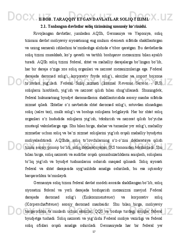 II BOB. TARAQQIY ETGAN DAVLATLAR SOLIQ TIZIMI.
2.1. Tanlangan davlatlar soliq tizimining umumiy ko‘rinishi.
Rivojlangan   davlatlar,   jumladan   AQSh,   Germaniya   va   Yaponiya,   soliq
tizimini davlat moliyaviy siyosatining eng muhim elementi sifatida shakllantirgan
va uning samarali ishlashini ta’minlashga alohida e’tibor qaratgan. Bu davlatlarda
soliq  tizimi   murakkab,  ko‘p qavatli   va  tartibli  boshqaruv  mexanizmi   bilan ajralib
turadi.   AQSh   soliq   tizimi   federal,   shtat   va   mahalliy   darajalarga   bo‘lingan   bo‘lib,
har   bir   daraja   o‘ziga   xos   soliq   organlari   va   nazorat   mexanizmlariga   ega.   Federal
darajada   daromad   solig‘i,   korporativ   foyda   solig‘i,   aksizlar   va   import   bojxona
to‘lovlari   yig‘iladi.   Federal   Soliq   xizmati   (Internal   Revenue   Service   -   IRS)
soliqlarni   hisoblash,   yig‘ish   va   nazorat   qilish   bilan   shug‘ullanadi.   Shuningdek,
federal hukumatning byudjet daromadlarini shakllantirishda asosiy manba sifatida
xizmat   qiladi.   Shtatlar   o‘z   navbatida   shtat   daromad   solig‘i,   sotuvdan   olinadigan
soliq   (sales   tax),   mulk   solig‘i   va   boshqa   soliqlarni   belgilaydi.   Har   bir   shtat   soliq
organlari   o‘z   hududida   soliqlarni   yig‘ish,   tekshirish   va   nazorat   qilish   bo‘yicha
mustaqil vakolatlarga ega. Shu bilan birga, shahar va tumanlar yer solig‘i, mahalliy
xizmatlar uchun soliq va ba’zi xizmat soliqlarini yig‘ish orqali mahalliy byudjetni
moliyalashtiradi.   AQShda   soliq   to‘lovchilarning   o‘z-o‘zini   deklaratsiya   qilish
tizimi asosiy prinsip bo‘lib, soliq deklaratsiyalari IRS tomonidan tekshiriladi. Shu
bilan birga, soliq nazorati va auditlar orqali qonunbuzarliklarni aniqlash, soliqlarni
to‘liq   yig‘ish   va   byudjet   tushumlarini   oshirish   maqsad   qilinadi.   Soliq   siyosati
federal   va   shtat   darajasida   uyg‘unlikda   amalga   oshiriladi,   bu   esa   iqtisodiy
barqarorlikni ta’minlaydi.
Germaniya soliq tizimi federal davlat modeli asosida shakllangan bo‘lib, soliq
siyosatini   federal   va   yerli   darajada   boshqarish   mexanizmi   mavjud.   Federal
darajada   daromad   solig‘i   (Einkommensteuer)   va   korporativ   soliq
(Körperschaftsteuer)   asosiy   daromad   manbaidir.   Shu   bilan   birga,   moliyaviy
barqarorlikni   ta’minlash   uchun   aksizlar,   QQS   va   boshqa   turdagi   soliqlar   federal
byudjetga  tushadi.   Soliq   nazorati   va   yig‘ilishi   Federal   moliya   vazirligi   va  federal
soliq   ofislari   orqali   amalga   oshiriladi.   Germaniyada   har   bir   federal   yer
17 