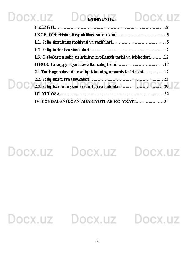 MUNDARIJA:
I.  KIRISH………………………………………………..………….………..3
I BOB. O‘zbekiston Respublikasi soliq tizimi……………………………...5
1.1. Soliq tizimining mohiyati va vazifalari………………….……………..5
1.2. Soliq turlari va stavkalari……………………………………………....7
1.3. O‘zbekiston soliq tizimining rivojlanish tarixi va islohotlari……….12
II BOB. Taraqqiy etgan davlatlar soliq tizimi……………………………17
2.1 Tanlangan davlatlar soliq tizimining umumiy ko‘rinishi………..…..17
2.2. Soliq turlari va stavkalari…………..………………………….….…..23
2.3. Soliq tizimining samaradorligi va natijalari…………………………29
III. XULOSA…………………………………………………………….….32
IV. FOYDALANILGAN ADABIYOTLAR RO‘YXATI…………….…..34
2 