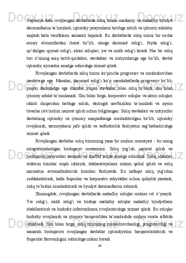 Yaponiya   kabi   rivojlangan   davlatlarda   soliq   tizimi   markaziy   va   mahalliy   byudjet
daromadlarini ta’minlash, iqtisodiy jarayonlarni tartibga solish va ijtimoiy adolatni
saqlash   kabi   vazifalarni   samarali   bajaradi.   Bu   davlatlarda   soliq   tizimi   bir   necha
asosiy   elementlardan   iborat   bo‘lib,   ularga   daromad   solig‘i,   foyda   solig‘i,
qo‘shilgan qiymat solig‘i, aksiz soliqlari, yer va mulk solig‘i kiradi. Har bir soliq
turi   o‘zining   aniq   tartib-qoidalari,   stavkalari   va   imtiyozlariga   ega   bo‘lib,   davlat
iqtisodiy siyosatini amalga oshirishga xizmat qiladi.
Rivojlangan  davlatlarda  soliq   tizimi  ko‘pincha  progressiv  va   moslashuvchan
xarakterga   ega.   Masalan,   daromad   solig‘i   ko‘p   mamlakatlarda   progressiv   bo‘lib,
yuqori   daromadga   ega   shaxslar   yuqori   stavkalar   bilan   soliq   to‘laydi,   shu   bilan
ijtimoiy adolat ta’minlanadi. Shu bilan birga, korporativ soliqlar va aksiz soliqlari
ishlab   chiqarishni   tartibga   solish,   ekologik   xavfsizlikni   ta’minlash   va   ayrim
tovarlar iste’molini nazorat qilish uchun belgilangan. Soliq stavkalari va imtiyozlar
davlatning   iqtisodiy   va   ijtimoiy   maqsadlariga   moslashtirilgan   bo‘lib,   iqtisodiy
rivojlanish,   sarmoyalarni   jalb   qilish   va   tadbirkorlik   faoliyatini   rag‘batlantirishga
xizmat qiladi.
Rivojlangan davlatlar  soliq tizimining yana bir muhim xususiyati  - bu uning
integratsiyalashgan   boshqaruv   mexanizmi.   Soliq   yig‘ish,   nazorat   qilish   va
boshqarish jarayonlari samarali va shaffof tarzda amalga oshiriladi. Soliq idoralari
elektron   tizimlar   orqali   ishlaydi,   deklaratsiyalarni   onlayn   qabul   qilish   va   soliq
nazoratini   avtomatlashtirish   tizimlari   faoliyatda.   Bu   nafaqat   soliq   yig‘ishni
soddalashtiradi,   balki   fuqarolar   va   korporativ   subyektlar   uchun   qulaylik   yaratadi,
soliq to‘lashni osonlashtiradi va byudjet daromadlarini oshiradi.
Shuningdek,   rivojlangan   davlatlarda   mahalliy   soliqlar   muhim   rol   o‘ynaydi.
Yer   solig‘i,   mulk   solig‘i   va   boshqa   mahalliy   soliqlar   mahalliy   byudjetlarni
shakllantirish va hududiy infratuzilmani rivojlantirishga xizmat qiladi. Bu soliqlar
hududiy   rivojlanish   va   ijtimoiy   barqarorlikni   ta’minlashda   muhim   vosita   sifatida
ishlatiladi.   Shu   bilan   birga,   soliq   tizimining   moslashuvchanligi,   progressivligi   va
samarali   boshqaruvi   rivojlangan   davlatlar   iqtisodiyotini   barqarorlashtirish   va
fuqarolar farovonligini oshirishga imkon beradi.
20 