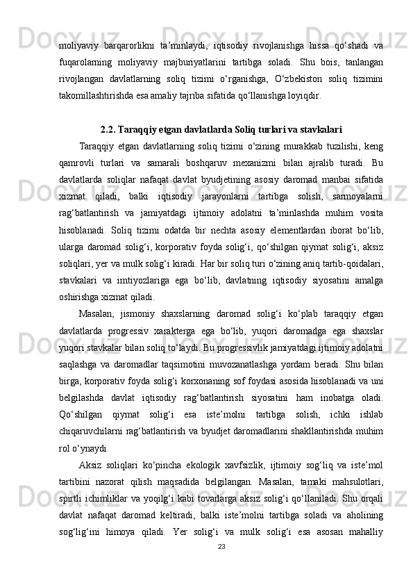 moliyaviy   barqarorlikni   ta’minlaydi,   iqtisodiy   rivojlanishga   hissa   qo‘shadi   va
fuqarolarning   moliyaviy   majburiyatlarini   tartibga   soladi.   Shu   bois,   tanlangan
rivojlangan   davlatlarning   soliq   tizimi   o‘rganishga,   O‘zbekiston   soliq   tizimini
takomillashtirishda esa amaliy tajriba sifatida qo‘llanishga loyiqdir.
2.2. Taraqqiy etgan davlatlarda Soliq turlari va stavkalari
Taraqqiy   etgan   davlatlarning   soliq   tizimi   o‘zining   murakkab   tuzilishi,   keng
qamrovli   turlari   va   samarali   boshqaruv   mexanizmi   bilan   ajralib   turadi.   Bu
davlatlarda   soliqlar   nafaqat   davlat   byudjetining   asosiy   daromad   manbai   sifatida
xizmat   qiladi,   balki   iqtisodiy   jarayonlarni   tartibga   solish,   sarmoyalarni
rag‘batlantirish   va   jamiyatdagi   ijtimoiy   adolatni   ta’minlashda   muhim   vosita
hisoblanadi.   Soliq   tizimi   odatda   bir   nechta   asosiy   elementlardan   iborat   bo‘lib,
ularga   daromad   solig‘i,   korporativ   foyda   solig‘i,   qo‘shilgan   qiymat   solig‘i,   aksiz
soliqlari, yer va mulk solig‘i kiradi. Har bir soliq turi o‘zining aniq tartib-qoidalari,
stavkalari   va   imtiyozlariga   ega   bo‘lib,   davlatning   iqtisodiy   siyosatini   amalga
oshirishga xizmat qiladi.
Masalan,   jismoniy   shaxslarning   daromad   solig‘i   ko‘plab   taraqqiy   etgan
davlatlarda   progressiv   xarakterga   ega   bo‘lib,   yuqori   daromadga   ega   shaxslar
yuqori stavkalar bilan soliq to‘laydi. Bu progressivlik jamiyatdagi ijtimoiy adolatni
saqlashga   va   daromadlar   taqsimotini   muvozanatlashga   yordam   beradi.   Shu   bilan
birga, korporativ foyda solig‘i korxonaning sof foydasi asosida hisoblanadi va uni
belgilashda   davlat   iqtisodiy   rag‘batlantirish   siyosatini   ham   inobatga   oladi.
Qo‘shilgan   qiymat   solig‘i   esa   iste’molni   tartibga   solish,   ichki   ishlab
chiqaruvchilarni rag‘batlantirish va byudjet daromadlarini shakllantirishda muhim
rol o‘ynaydi.
Aksiz   soliqlari   ko‘pincha   ekologik   xavfsizlik,   ijtimoiy   sog‘liq   va   iste’mol
tartibini   nazorat   qilish   maqsadida   belgilangan.   Masalan,   tamaki   mahsulotlari,
spirtli ichimliklar va yoqilg‘i  kabi  tovarlarga aksiz solig‘i qo‘llaniladi. Shu orqali
davlat   nafaqat   daromad   keltiradi,   balki   iste’molni   tartibga   soladi   va   aholining
sog‘lig‘ini   himoya   qiladi.   Yer   solig‘i   va   mulk   solig‘i   esa   asosan   mahalliy
23 