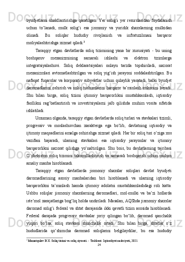 byudjetlarni   shakllantirishga   qaratilgan.   Yer   solig‘i   yer   resurslaridan   foydalanish
uchun   to‘lanadi,   mulk   solig‘i   esa   jismoniy   va   yuridik   shaxslarning   mulkidan
olinadi.   Bu   soliqlar   hududiy   rivojlanish   va   infratuzilmani   barqaror
moliyalashtirishga xizmat qiladi. 3
Taraqqiy   etgan   davlatlarda   soliq   tizimining   yana   bir   xususiyati   -   bu   uning
boshqaruv   mexanizmining   samarali   ishlashi   va   elektron   tizimlarga
integratsiyalashuvi.   Soliq   deklaratsiyalari   onlayn   tarzda   topshiriladi,   nazorat
mexanizmlari   avtomatlashtirilgan   va   soliq   yig‘ish   jarayoni   soddalashtirilgan.   Bu
nafaqat   fuqarolar   va   korporativ   subyektlar   uchun   qulaylik   yaratadi,   balki   byudjet
daromadlarini oshirish va soliq tushumlarini barqaror ta’minlash imkonini beradi.
Shu   bilan   birga,   soliq   tizimi   ijtimoiy   barqarorlikni   mustahkamlash,   iqtisodiy
faollikni   rag‘batlantirish   va   investitsiyalarni   jalb   qilishda   muhim   vosita   sifatida
ishlatiladi.
Umuman olganda, taraqqiy etgan davlatlarda soliq turlari va stavkalari tizimli,
progressiv   va   moslashuvchan   xarakterga   ega   bo‘lib,   davlatning   iqtisodiy   va
ijtimoiy maqsadlarini amalga oshirishga xizmat qiladi. Har bir soliq turi o‘ziga xos
vazifani   bajaradi,   ularning   stavkalari   esa   iqtisodiy   jarayonlar   va   ijtimoiy
barqarorlikni   nazorat   qilishga   yo‘naltirilgan.   Shu   bois,   bu   davlatlarning   tajribasi
O‘zbekiston  soliq tizimini  takomillashtirish va  samarali  boshqarish  uchun muhim
amaliy manba hisoblanadi.
Taraqqiy   etgan   davlatlarda   jismoniy   shaxslar   soliqlari   davlat   byudjeti
daromadlarining   asosiy   manbalaridan   biri   hisoblanadi   va   ularning   iqtisodiy
barqarorlikni   ta’minlash   hamda   ijtimoiy   adolatni   mustahkamlashdagi   roli   katta.
Ushbu   soliqlar   jismoniy   shaxslarning   daromadlari,   mol-mulki   va   ba’zi   hollarda
iste’mol xarajatlariga bog‘liq holda undiriladi. Masalan, AQShda jismoniy shaxslar
daromad  solig‘i  federal   va shtat  darajasida  ikki   qavatli  tizim   asosida  hisoblanadi.
Federal   darajada   progressiv   stavkalar   joriy   qilingan   bo‘lib,   daromad   qanchalik
yuqori   bo‘lsa,   soliq   stavkasi   shunchalik   ortadi.   Shu   bilan   birga,   shtatlar   o‘z
hududlarida   qo‘shimcha   daromad   soliqlarini   belgilaydilar,   bu   esa   hududiy
3
  Mamatqulov B.X.  Soliq tizimi va soliq siyosati . - Toshkent: Iqtisodiyot nashriyoti, 2021
24 