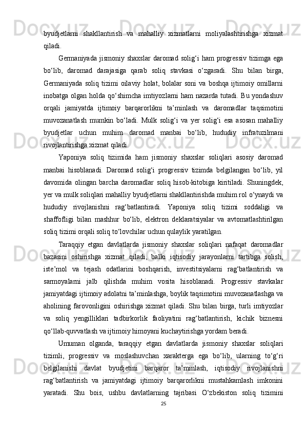 byudjetlarni   shakllantirish   va   mahalliy   xizmatlarni   moliyalashtirishga   xizmat
qiladi.
Germaniyada  jismoniy   shaxslar   daromad   solig‘i   ham   progressiv   tizimga   ega
bo‘lib,   daromad   darajasiga   qarab   soliq   stavkasi   o‘zgaradi.   Shu   bilan   birga,
Germaniyada   soliq   tizimi   oilaviy   holat,   bolalar   soni   va   boshqa   ijtimoiy   omillarni
inobatga olgan holda qo‘shimcha imtiyozlarni ham nazarda tutadi. Bu yondashuv
orqali   jamiyatda   ijtimoiy   barqarorlikni   ta’minlash   va   daromadlar   taqsimotini
muvozanatlash   mumkin   bo‘ladi.   Mulk   solig‘i   va   yer   solig‘i   esa   asosan   mahalliy
byudjetlar   uchun   muhim   daromad   manbai   bo‘lib,   hududiy   infratuzilmani
rivojlantirishga xizmat qiladi.
Yaponiya   soliq   tizimida   ham   jismoniy   shaxslar   soliqlari   asosiy   daromad
manbai   hisoblanadi.   Daromad   solig‘i   progressiv   tizimda   belgilangan   bo‘lib,   yil
davomida   olingan   barcha   daromadlar   soliq   hisob-kitobiga   kiritiladi.   Shuningdek,
yer va mulk soliqlari mahalliy byudjetlarni shakllantirishda muhim rol o‘ynaydi va
hududiy   rivojlanishni   rag‘batlantiradi.   Yaponiya   soliq   tizimi   soddaligi   va
shaffofligi   bilan   mashhur   bo‘lib,   elektron   deklaratsiyalar   va   avtomatlashtirilgan
soliq tizimi orqali soliq to‘lovchilar uchun qulaylik yaratilgan.
Taraqqiy   etgan   davlatlarda   jismoniy   shaxslar   soliqlari   nafaqat   daromadlar
bazasini   oshirishga   xizmat   qiladi,   balki   iqtisodiy   jarayonlarni   tartibga   solish,
iste’mol   va   tejash   odatlarini   boshqarish,   investitsiyalarni   rag‘batlantirish   va
sarmoyalarni   jalb   qilishda   muhim   vosita   hisoblanadi.   Progressiv   stavkalar
jamiyatdagi ijtimoiy adolatni ta’minlashga, boylik taqsimotini muvozanatlashga va
aholining   farovonligini   oshirishga   xizmat   qiladi.   Shu   bilan   birga,   turli   imtiyozlar
va   soliq   yengilliklari   tadbirkorlik   faoliyatini   rag‘batlantirish,   kichik   biznesni
qo‘llab-quvvatlash va ijtimoiy himoyani kuchaytirishga yordam beradi.
Umuman   olganda,   taraqqiy   etgan   davlatlarda   jismoniy   shaxslar   soliqlari
tizimli,   progressiv   va   moslashuvchan   xarakterga   ega   bo‘lib,   ularning   to‘g‘ri
belgilanishi   davlat   byudjetini   barqaror   ta’minlash,   iqtisodiy   rivojlanishni
rag‘batlantirish   va   jamiyatdagi   ijtimoiy   barqarorlikni   mustahkamlash   imkonini
yaratadi.   Shu   bois,   ushbu   davlatlarning   tajribasi   O‘zbekiston   soliq   tizimini
25 