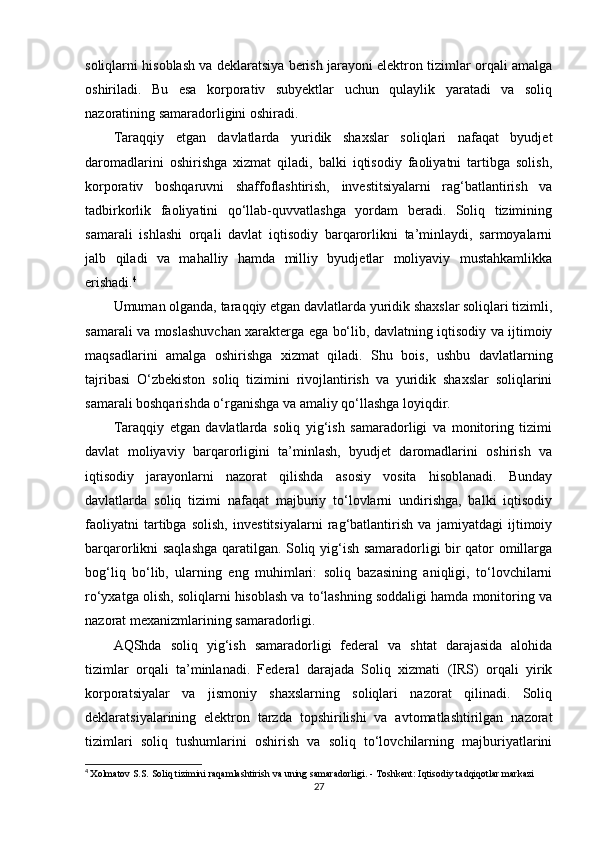 soliqlarni hisoblash va deklaratsiya berish jarayoni elektron tizimlar orqali amalga
oshiriladi.   Bu   esa   korporativ   subyektlar   uchun   qulaylik   yaratadi   va   soliq
nazoratining samaradorligini oshiradi.
Taraqqiy   etgan   davlatlarda   yuridik   shaxslar   soliqlari   nafaqat   byudjet
daromadlarini   oshirishga   xizmat   qiladi,   balki   iqtisodiy   faoliyatni   tartibga   solish,
korporativ   boshqaruvni   shaffoflashtirish,   investitsiyalarni   rag‘batlantirish   va
tadbirkorlik   faoliyatini   qo‘llab-quvvatlashga   yordam   beradi.   Soliq   tizimining
samarali   ishlashi   orqali   davlat   iqtisodiy   barqarorlikni   ta’minlaydi,   sarmoyalarni
jalb   qiladi   va   mahalliy   hamda   milliy   byudjetlar   moliyaviy   mustahkamlikka
erishadi. 4
Umuman olganda, taraqqiy etgan davlatlarda yuridik shaxslar soliqlari tizimli,
samarali va moslashuvchan xarakterga ega bo‘lib, davlatning iqtisodiy va ijtimoiy
maqsadlarini   amalga   oshirishga   xizmat   qiladi.   Shu   bois,   ushbu   davlatlarning
tajribasi   O‘zbekiston   soliq   tizimini   rivojlantirish   va   yuridik   shaxslar   soliqlarini
samarali boshqarishda o‘rganishga va amaliy qo‘llashga loyiqdir.
Taraqqiy   etgan   davlatlarda   soliq   yig‘ish   samaradorligi   va   monitoring   tizimi
davlat   moliyaviy   barqarorligini   ta’minlash,   byudjet   daromadlarini   oshirish   va
iqtisodiy   jarayonlarni   nazorat   qilishda   asosiy   vosita   hisoblanadi.   Bunday
davlatlarda   soliq   tizimi   nafaqat   majburiy   to‘lovlarni   undirishga,   balki   iqtisodiy
faoliyatni   tartibga   solish,   investitsiyalarni   rag‘batlantirish   va   jamiyatdagi   ijtimoiy
barqarorlikni saqlashga qaratilgan. Soliq yig‘ish samaradorligi bir qator omillarga
bog‘liq   bo‘lib,   ularning   eng   muhimlari:   soliq   bazasining   aniqligi,   to‘lovchilarni
ro‘yxatga olish, soliqlarni hisoblash va to‘lashning soddaligi hamda monitoring va
nazorat mexanizmlarining samaradorligi.
AQShda   soliq   yig‘ish   samaradorligi   federal   va   shtat   darajasida   alohida
tizimlar   orqali   ta’minlanadi.   Federal   darajada   Soliq   xizmati   (IRS)   orqali   yirik
korporatsiyalar   va   jismoniy   shaxslarning   soliqlari   nazorat   qilinadi.   Soliq
deklaratsiyalarining   elektron   tarzda   topshirilishi   va   avtomatlashtirilgan   nazorat
tizimlari   soliq   tushumlarini   oshirish   va   soliq   to‘lovchilarning   majburiyatlarini
4
  Xolmatov S.S.  Soliq tizimini raqamlashtirish va uning samaradorligi . - Toshkent: Iqtisodiy tadqiqotlar markazi
27 