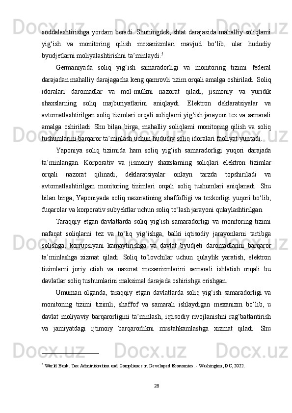 soddalashtirishga  yordam beradi. Shuningdek, shtat  darajasida mahalliy soliqlarni
yig‘ish   va   monitoring   qilish   mexanizmlari   mavjud   bo‘lib,   ular   hududiy
byudjetlarni moliyalashtirishni ta’minlaydi. 5
Germaniyada   soliq   yig‘ish   samaradorligi   va   monitoring   tizimi   federal
darajadan mahalliy darajagacha keng qamrovli tizim orqali amalga oshiriladi. Soliq
idoralari   daromadlar   va   mol-mulkni   nazorat   qiladi,   jismoniy   va   yuridik
shaxslarning   soliq   majburiyatlarini   aniqlaydi.   Elektron   deklaratsiyalar   va
avtomatlashtirilgan soliq tizimlari orqali soliqlarni yig‘ish jarayoni tez va samarali
amalga   oshiriladi.   Shu   bilan   birga,   mahalliy   soliqlarni   monitoring   qilish   va   soliq
tushumlarini barqaror ta’minlash uchun hududiy soliq idoralari faoliyat yuritadi.
Yaponiya   soliq   tizimida   ham   soliq   yig‘ish   samaradorligi   yuqori   darajada
ta’minlangan.   Korporativ   va   jismoniy   shaxslarning   soliqlari   elektron   tizimlar
orqali   nazorat   qilinadi,   deklaratsiyalar   onlayn   tarzda   topshiriladi   va
avtomatlashtirilgan   monitoring   tizimlari   orqali   soliq   tushumlari   aniqlanadi.   Shu
bilan birga, Yaponiyada soliq nazoratining shaffofligi va tezkorligi yuqori bo‘lib,
fuqarolar va korporativ subyektlar uchun soliq to‘lash jarayoni qulaylashtirilgan.
Taraqqiy   etgan   davlatlarda   soliq   yig‘ish   samaradorligi   va   monitoring   tizimi
nafaqat   soliqlarni   tez   va   to‘liq   yig‘ishga,   balki   iqtisodiy   jarayonlarni   tartibga
solishga,   korrupsiyani   kamaytirishga   va   davlat   byudjeti   daromadlarini   barqaror
ta’minlashga   xizmat   qiladi.   Soliq   to‘lovchilar   uchun   qulaylik   yaratish,   elektron
tizimlarni   joriy   etish   va   nazorat   mexanizmlarini   samarali   ishlatish   orqali   bu
davlatlar soliq tushumlarini maksimal darajada oshirishga erishgan.
Umuman   olganda,   taraqqiy   etgan   davlatlarda   soliq   yig‘ish   samaradorligi   va
monitoring   tizimi   tizimli,   shaffof   va   samarali   ishlaydigan   mexanizm   bo‘lib,   u
davlat   moliyaviy   barqarorligini   ta’minlash,   iqtisodiy   rivojlanishni   rag‘batlantirish
va   jamiyatdagi   ijtimoiy   barqarorlikni   mustahkamlashga   xizmat   qiladi.   Shu
5
  World Bank.  Tax Administration and Compliance in Developed Economies . - Washington, DC, 2022.
28 