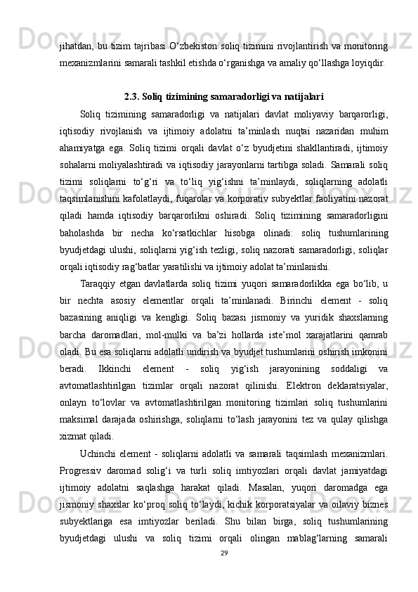 jihatdan, bu tizim  tajribasi  O‘zbekiston  soliq tizimini  rivojlantirish va  monitoring
mexanizmlarini samarali tashkil etishda o‘rganishga va amaliy qo‘llashga loyiqdir.
2.3. Soliq tizimining samaradorligi va natijalari
Soliq   tizimining   samaradorligi   va   natijalari   davlat   moliyaviy   barqarorligi,
iqtisodiy   rivojlanish   va   ijtimoiy   adolatni   ta’minlash   nuqtai   nazaridan   muhim
ahamiyatga   ega.   Soliq   tizimi   orqali   davlat   o‘z   byudjetini   shakllantiradi,   ijtimoiy
sohalarni  moliyalashtiradi  va iqtisodiy jarayonlarni tartibga soladi. Samarali  soliq
tizimi   soliqlarni   to‘g‘ri   va   to‘liq   yig‘ishni   ta’minlaydi,   soliqlarning   adolatli
taqsimlanishini kafolatlaydi, fuqarolar va korporativ subyektlar faoliyatini nazorat
qiladi   hamda   iqtisodiy   barqarorlikni   oshiradi.   Soliq   tizimining   samaradorligini
baholashda   bir   necha   ko‘rsatkichlar   hisobga   olinadi:   soliq   tushumlarining
byudjetdagi ulushi, soliqlarni  yig‘ish tezligi, soliq nazorati  samaradorligi, soliqlar
orqali iqtisodiy rag‘batlar yaratilishi va ijtimoiy adolat ta’minlanishi.
Taraqqiy   etgan   davlatlarda   soliq   tizimi   yuqori   samaradorlikka   ega   bo‘lib,   u
bir   nechta   asosiy   elementlar   orqali   ta’minlanadi.   Birinchi   element   -   soliq
bazasining   aniqligi   va   kengligi.   Soliq   bazasi   jismoniy   va   yuridik   shaxslarning
barcha   daromadlari,   mol-mulki   va   ba’zi   hollarda   iste’mol   xarajatlarini   qamrab
oladi. Bu esa soliqlarni adolatli undirish va byudjet tushumlarini oshirish imkonini
beradi.   Ikkinchi   element   -   soliq   yig‘ish   jarayonining   soddaligi   va
avtomatlashtirilgan   tizimlar   orqali   nazorat   qilinishi.   Elektron   deklaratsiyalar,
onlayn   to‘lovlar   va   avtomatlashtirilgan   monitoring   tizimlari   soliq   tushumlarini
maksimal   darajada   oshirishga,   soliqlarni   to‘lash   jarayonini   tez   va   qulay   qilishga
xizmat qiladi.
Uchinchi   element   -   soliqlarni   adolatli   va   samarali   taqsimlash   mexanizmlari.
Progressiv   daromad   solig‘i   va   turli   soliq   imtiyozlari   orqali   davlat   jamiyatdagi
ijtimoiy   adolatni   saqlashga   harakat   qiladi.   Masalan,   yuqori   daromadga   ega
jismoniy   shaxslar   ko‘proq   soliq   to‘laydi,   kichik   korporatsiyalar   va   oilaviy   biznes
subyektlariga   esa   imtiyozlar   beriladi.   Shu   bilan   birga,   soliq   tushumlarining
byudjetdagi   ulushi   va   soliq   tizimi   orqali   olingan   mablag‘larning   samarali
29 