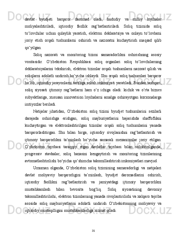 davlat   byudjeti   barqaror   daromad   oladi,   hududiy   va   milliy   loyihalar
moliyalashtiriladi,   iqtisodiy   faollik   rag‘batlantiriladi.   Soliq   tizimida   soliq
to‘lovchilar   uchun   qulaylik   yaratish,   elektron   deklaratsiya   va   onlayn   to‘lovlarni
joriy   etish   orqali   tushumlarni   oshirish   va   nazoratni   kuchaytirish   maqsad   qilib
qo‘yilgan.
Soliq   nazorati   va   monitoring   tizimi   samaradorlikni   oshirishning   asosiy
vositasidir.   O‘zbekiston   Respublikasi   soliq   organlari   soliq   to‘lovchilarning
deklaratsiyalarini tekshirish, elektron tizimlar orqali tushumlarni nazorat qilish va
soliqlarni adolatli undirish bo‘yicha ishlaydi. Shu orqali soliq tushumlari barqaror
bo‘lib, iqtisodiy jarayonlarni tartibga solish imkoniyati yaratiladi. Bundan tashqari,
soliq   siyosati   ijtimoiy   rag‘batlarni   ham   o‘z   ichiga   oladi:   kichik   va   o‘rta   biznes
subyektlariga,   xususan   innovatsion   loyihalarni   amalga   oshirayotgan   korxonalarga
imtiyozlar beriladi.
Natijalar   jihatidan,   O‘zbekiston   soliq   tizimi   byudjet   tushumlarini   sezilarli
darajada   oshirishga   erishgan,   soliq   majburiyatlarini   bajarishda   shaffoflikni
kuchaytirgan   va   elektronlashtirilgan   tizimlar   orqali   soliq   tushumlarini   yanada
barqarorlashtirgan.   Shu   bilan   birga,   iqtisodiy   rivojlanishni   rag‘batlantirish   va
ijtimoiy   barqarorlikni   ta’minlash   bo‘yicha   samarali   mexanizmlar   joriy   etilgan.
O‘zbekiston   tajribasi   taraqqiy   etgan   davlatlar   tajribasi   bilan   solishtirilganda,
progressiv   stavkalar,   soliq   bazasini   kengaytirish   va   monitoring   tizimlarining
avtomatlashtirilishi bo‘yicha qo‘shimcha takomillashtirish imkoniyatlari mavjud.
Umuman   olganda,   O‘zbekiston   soliq   tizimining   samaradorligi   va   natijalari
davlat   moliyaviy   barqarorligini   ta’minlash,   byudjet   daromadlarini   oshirish,
iqtisodiy   faollikni   rag‘batlantirish   va   jamiyatdagi   ijtimoiy   barqarorlikni
mustahkamlash   bilan   bevosita   bog‘liq.   Soliq   siyosatining   davomiy
takomillashtirilishi, elektron tizimlarning yanada rivojlantirilishi va xalqaro tajriba
asosida   soliq   majburiyatlarini   adolatli   undirish   O‘zbekistonning   moliyaviy   va
iqtisodiy mustaqilligini mustahkamlashga xizmat qiladi.
31 