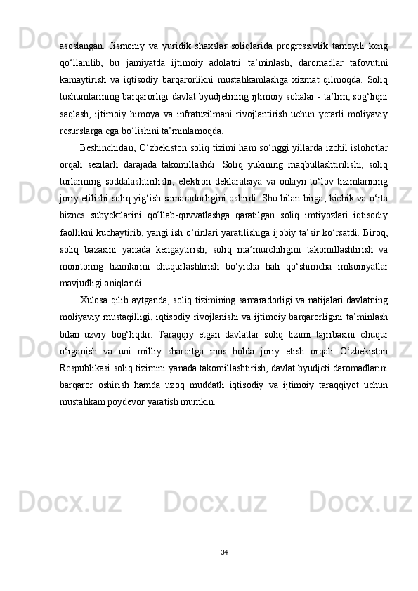 asoslangan.   Jismoniy   va   yuridik   shaxslar   soliqlarida   progressivlik   tamoyili   keng
qo‘llanilib,   bu   jamiyatda   ijtimoiy   adolatni   ta’minlash,   daromadlar   tafovutini
kamaytirish   va   iqtisodiy   barqarorlikni   mustahkamlashga   xizmat   qilmoqda.   Soliq
tushumlarining barqarorligi davlat byudjetining ijtimoiy sohalar - ta’lim, sog‘liqni
saqlash,   ijtimoiy   himoya   va   infratuzilmani   rivojlantirish   uchun   yetarli   moliyaviy
resurslarga ega bo‘lishini ta’minlamoqda.
Beshinchidan,  O‘zbekiston soliq tizimi  ham  so‘nggi yillarda izchil  islohotlar
orqali   sezilarli   darajada   takomillashdi.   Soliq   yukining   maqbullashtirilishi,   soliq
turlarining   soddalashtirilishi,   elektron   deklaratsiya   va   onlayn   to‘lov   tizimlarining
joriy etilishi soliq yig‘ish samaradorligini oshirdi. Shu bilan birga, kichik va o‘rta
biznes   subyektlarini   qo‘llab-quvvatlashga   qaratilgan   soliq   imtiyozlari   iqtisodiy
faollikni kuchaytirib, yangi ish o‘rinlari yaratilishiga ijobiy ta’sir ko‘rsatdi. Biroq,
soliq   bazasini   yanada   kengaytirish,   soliq   ma’murchiligini   takomillashtirish   va
monitoring   tizimlarini   chuqurlashtirish   bo‘yicha   hali   qo‘shimcha   imkoniyatlar
mavjudligi aniqlandi.
Xulosa qilib aytganda, soliq tizimining samaradorligi va natijalari davlatning
moliyaviy mustaqilligi, iqtisodiy rivojlanishi  va ijtimoiy barqarorligini  ta’minlash
bilan   uzviy   bog‘liqdir.   Taraqqiy   etgan   davlatlar   soliq   tizimi   tajribasini   chuqur
o‘rganish   va   uni   milliy   sharoitga   mos   holda   joriy   etish   orqali   O‘zbekiston
Respublikasi soliq tizimini yanada takomillashtirish, davlat byudjeti daromadlarini
barqaror   oshirish   hamda   uzoq   muddatli   iqtisodiy   va   ijtimoiy   taraqqiyot   uchun
mustahkam poydevor yaratish mumkin.
34 