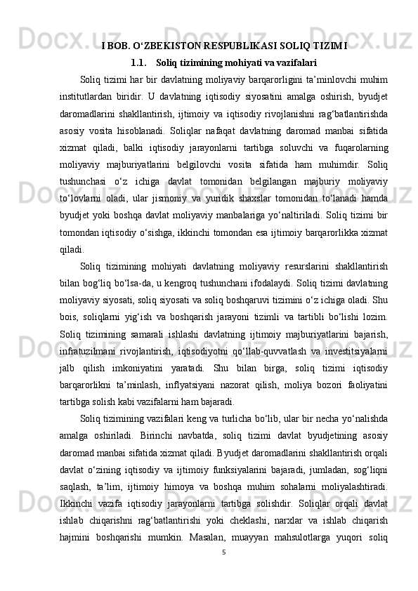 I BOB. O‘ZBEKISTON RESPUBLIKASI SOLIQ TIZIMI
1.1. Soliq tizimining mohiyati va vazifalari
Soliq  tizimi  har  bir  davlatning  moliyaviy barqarorligini   ta’minlovchi   muhim
institutlardan   biridir.   U   davlatning   iqtisodiy   siyosatini   amalga   oshirish,   byudjet
daromadlarini   shakllantirish,   ijtimoiy   va   iqtisodiy   rivojlanishni   rag‘batlantirishda
asosiy   vosita   hisoblanadi.   Soliqlar   nafaqat   davlatning   daromad   manbai   sifatida
xizmat   qiladi,   balki   iqtisodiy   jarayonlarni   tartibga   soluvchi   va   fuqarolarning
moliyaviy   majburiyatlarini   belgilovchi   vosita   sifatida   ham   muhimdir.   Soliq
tushunchasi   o‘z   ichiga   davlat   tomonidan   belgilangan   majburiy   moliyaviy
to‘lovlarni   oladi,   ular   jismoniy   va   yuridik   shaxslar   tomonidan   to‘lanadi   hamda
byudjet   yoki   boshqa   davlat   moliyaviy   manbalariga   yo‘naltiriladi.   Soliq   tizimi   bir
tomondan iqtisodiy o‘sishga, ikkinchi tomondan esa ijtimoiy barqarorlikka xizmat
qiladi.
Soliq   tizimining   mohiyati   davlatning   moliyaviy   resurslarini   shakllantirish
bilan bog‘liq bo‘lsa-da, u kengroq tushunchani ifodalaydi. Soliq tizimi davlatning
moliyaviy siyosati, soliq siyosati va soliq boshqaruvi tizimini o‘z ichiga oladi. Shu
bois,   soliqlarni   yig‘ish   va   boshqarish   jarayoni   tizimli   va   tartibli   bo‘lishi   lozim.
Soliq   tizimining   samarali   ishlashi   davlatning   ijtimoiy   majburiyatlarini   bajarish,
infratuzilmani   rivojlantirish,   iqtisodiyotni   qo‘llab-quvvatlash   va   investitsiyalarni
jalb   qilish   imkoniyatini   yaratadi.   Shu   bilan   birga,   soliq   tizimi   iqtisodiy
barqarorlikni   ta’minlash,   inflyatsiyani   nazorat   qilish,   moliya   bozori   faoliyatini
tartibga solish kabi vazifalarni ham bajaradi.
Soliq tizimining vazifalari keng va turlicha bo‘lib, ular bir necha yo‘nalishda
amalga   oshiriladi.   Birinchi   navbatda,   soliq   tizimi   davlat   byudjetining   asosiy
daromad manbai sifatida xizmat qiladi. Byudjet daromadlarini shakllantirish orqali
davlat   o‘zining   iqtisodiy   va   ijtimoiy   funksiyalarini   bajaradi,   jumladan,   sog‘liqni
saqlash,   ta’lim,   ijtimoiy   himoya   va   boshqa   muhim   sohalarni   moliyalashtiradi.
Ikkinchi   vazifa   iqtisodiy   jarayonlarni   tartibga   solishdir.   Soliqlar   orqali   davlat
ishlab   chiqarishni   rag‘batlantirishi   yoki   cheklashi,   narxlar   va   ishlab   chiqarish
hajmini   boshqarishi   mumkin.   Masalan,   muayyan   mahsulotlarga   yuqori   soliq
5 