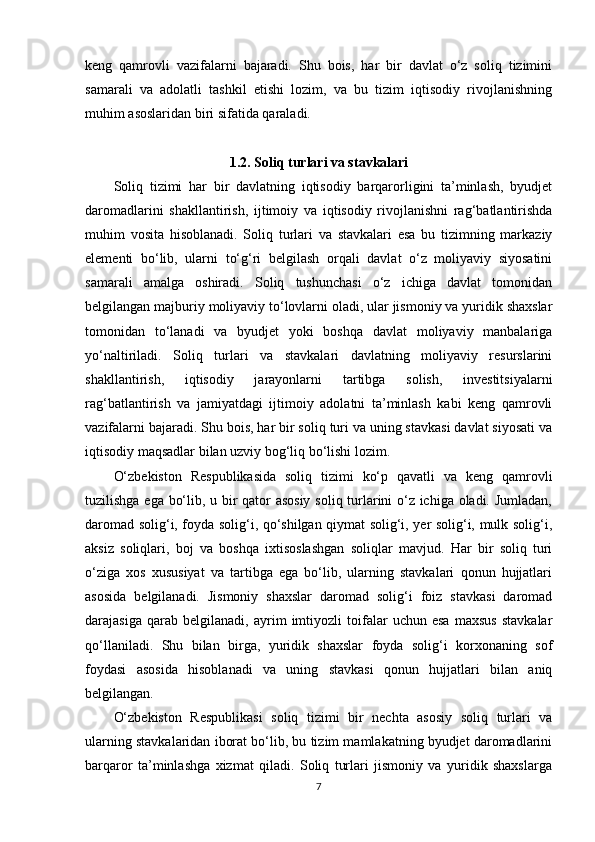 keng   qamrovli   vazifalarni   bajaradi.   Shu   bois,   har   bir   davlat   o‘z   soliq   tizimini
samarali   va   adolatli   tashkil   etishi   lozim,   va   bu   tizim   iqtisodiy   rivojlanishning
muhim asoslaridan biri sifatida qaraladi.
1.2. Soliq turlari va stavkalari
Soliq   tizimi   har   bir   davlatning   iqtisodiy   barqarorligini   ta’minlash,   byudjet
daromadlarini   shakllantirish,   ijtimoiy   va   iqtisodiy   rivojlanishni   rag‘batlantirishda
muhim   vosita   hisoblanadi.   Soliq   turlari   va   stavkalari   esa   bu   tizimning   markaziy
elementi   bo‘lib,   ularni   to‘g‘ri   belgilash   orqali   davlat   o‘z   moliyaviy   siyosatini
samarali   amalga   oshiradi.   Soliq   tushunchasi   o‘z   ichiga   davlat   tomonidan
belgilangan majburiy moliyaviy to‘lovlarni oladi, ular jismoniy va yuridik shaxslar
tomonidan   to‘lanadi   va   byudjet   yoki   boshqa   davlat   moliyaviy   manbalariga
yo‘naltiriladi.   Soliq   turlari   va   stavkalari   davlatning   moliyaviy   resurslarini
shakllantirish,   iqtisodiy   jarayonlarni   tartibga   solish,   investitsiyalarni
rag‘batlantirish   va   jamiyatdagi   ijtimoiy   adolatni   ta’minlash   kabi   keng   qamrovli
vazifalarni bajaradi. Shu bois, har bir soliq turi va uning stavkasi davlat siyosati va
iqtisodiy maqsadlar bilan uzviy bog‘liq bo‘lishi lozim.
O‘zbekiston   Respublikasida   soliq   tizimi   ko‘p   qavatli   va   keng   qamrovli
tuzilishga ega bo‘lib, u bir qator asosiy soliq turlarini o‘z ichiga oladi. Jumladan,
daromad solig‘i, foyda solig‘i, qo‘shilgan qiymat solig‘i, yer solig‘i, mulk solig‘i,
aksiz   soliqlari,   boj   va   boshqa   ixtisoslashgan   soliqlar   mavjud.   Har   bir   soliq   turi
o‘ziga   xos   xususiyat   va   tartibga   ega   bo‘lib,   ularning   stavkalari   qonun   hujjatlari
asosida   belgilanadi.   Jismoniy   shaxslar   daromad   solig‘i   foiz   stavkasi   daromad
darajasiga   qarab   belgilanadi,   ayrim   imtiyozli   toifalar   uchun   esa   maxsus   stavkalar
qo‘llaniladi.   Shu   bilan   birga,   yuridik   shaxslar   foyda   solig‘i   korxonaning   sof
foydasi   asosida   hisoblanadi   va   uning   stavkasi   qonun   hujjatlari   bilan   aniq
belgilangan.
O‘zbekiston   Respublikasi   soliq   tizimi   bir   nechta   asosiy   soliq   turlari   va
ularning stavkalaridan iborat bo‘lib, bu tizim mamlakatning byudjet daromadlarini
barqaror   ta’minlashga   xizmat   qiladi.   Soliq   turlari   jismoniy   va   yuridik   shaxslarga
7 