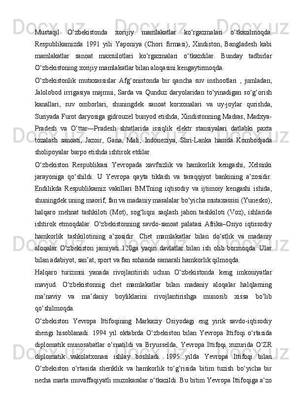 Mustaqil   O‘zbekistonda   xorijiy   mamlakatlar   ko‘rgazmalari   o‘tkazilmoqda.
Respublikamizda   1991   yili   Yaponiya   (Chori   firmasi),   Xindiston,   Bangladesh   kabi
mamlakatlar   sanoat   maxsulotlari   ko‘rgazmalari   o‘tkazdilar.   Bunday   tadbirlar
O‘zbekistoning xorijiy mamlakatlar bilan aloqasini kengaytirmoqda.
O‘zbekistonlik   mutaxassislar   Afg‘onistonda   bir   qancha   suv   inshootlari   ,   jumladan,
Jalolobod   irrigasiya   majmui,  Sarda   va  Qunduz   daryolaridan   to‘yinadigan   so‘g‘orish
kanallari,   suv   omborlari,   shuningdek   sanoat   korxonalari   va   uy-joylar   qurishda,
Suriyada Furot daryosiga gidrouzel bunyod etishda, Xindistonning Madras, Madxya-
Pradesh   va   O‘ttar—Pradesh   shtatlarida   issiqlik   elektr   stansiyalari   datlabki   paxta
tozalash   sanoati,   Jazoir,   Gana,   Mali,   Indoneziya,   Shri-Lanka   hamda   Kombodjada
sholipoyalar barpo etishda ishtirok etdilar.
O‘zbekiston   Respublikasi   Yevropada   xavfsizlik   va   hamkorlik   kengashi,   Xelsinki
jarayoniga   qo‘shildi.   U   Yevropa   qayta   tiklash   va   taraqqiyot   bankining   a’zosidir.
Endilikda   Respublikamiz   vakillari   BMTning   iqtisodiy   va   ijtimoiy   kengashi   ishida,
shuningdek uning maorif, fan va madaniy masalalar bo‘yicha mutaxassisi (Yunesko),
halqaro   mehnat   tashkiloti   (Mot),   sog‘liqni   saqlash   jahon   tashkiloti   (Voz),   ishlarida
ishtirok   etmoqdalar.   O‘zbekistonning   savdo-sanoat   palatasi   Afrika–Osiyo   iqtissodiy
hamkorlik   tashkilotining   a’zosidir.   Chet   mamlakatlar   bilan   do‘stlik   va   madaniy
aloqalar   O‘zbekiston   jamiyati   120ga   yaqin   davlatlar   bilan   ish   olib   bormoqda.   Ular
bilan adabiyot, san’at, sport va fan sohasida samarali hamkorlik qilmoqda.
Halqaro   turizmni   yanada   rivojlantirish   uchun   O‘zbekistonda   keng   imkoniyatlar
mavjud.   O‘zbekistonnig   chet   mamlakatlar   bilan   madaniy   aloqalar   halqlarning
ma’naviy   va   ma’daniy   boyliklarini   rivojlantirishga   munosib   xissa   bo‘lib
qo‘shilmoqda.
O‘zbekiston   Yevropa   Ittifoqining   Markaziy   Osiyodagi   eng   yirik   savdo-iqtisodiy
sherigi   hisoblanadi.   1994   yil   oktabrda   O‘zbekiston   bilan   Yevropa   Ittifoqi   o‘rtasida
diplomatik   munosabatlar   o‘rnatildi   va   Bryusselda,   Yevropa   Ittifoqi   xuzurida   O‘ZR
diplomatik   vakolatxonasi   ishlay   boshladi.   1995   yilda   Yevropa   Ittifoqi   bilan
O‘zbekiston   o‘rtasida   sheriklik   va   hamkorlik   to‘g‘risida   bitim   tuzish   bo‘yicha   bir
necha marta muvaffaqiyatli muzokaralar o‘tkazildi. Bu bitim Yevropa Ittifoqiga a’zo 