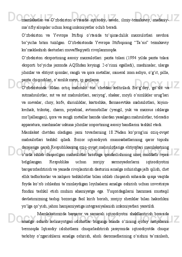 mamlakatlar   va   O‘zbekiston   o‘rtasida     iqtisodiy,   savdo,   ilmiy-texnikaviy,   madaniy-
ma’rifiy aloqalar uchun keng imkoniyatlar ochib beradi.
O‘zbekiston   va   Yevropa   Ittifoqi   o‘rtasida   to‘qimachilik   maxsulotlari   savdosi
bo‘yicha   bitim   tuzilgan.   O‘zbekistonda   Yevropa   Ittifoqining   “Ta’sis”   texnikaviy
ko‘maklashish dasturlari muvaffaqiyatli rivojlanmoqda.
O‘zbekiston   eksportining   asosiy   maxsulotlari:   paxta   tolasi   (1994   yilda   paxta   tolasi
eksporti   bo‘yicha   jaxonda   AQShdan   keyingi   2-o‘rinni   egalladi),   mashinalar,   ularga
jihozlar va ehtiyot qismlar, rangli va qora metallar, mineral xom ashyo, o‘g‘it, pilla,
paxta chiqindilari, o‘simlik moyi, ip gazlama.
O‘zbekistonda   30dan   ortiq   mahsulot   turi   chetdan   keltiriladi.   Bo‘g‘doy,   go‘sht   va
sutmahsulotlar, sut  va sut  mahsulotlari, sariyog‘, shakar, moyli o‘simliklar urug‘lari
va   mevalar,   choy,   kofe,   shirinliklar,   kartoshka,   farmasevtika   mahsulotlari,   kiyim-
kechak,   trikotaj,   charm,   poyabzal,   avtomobillar   (yengil,   yuk   va   maxsus   ishlarga
mo‘ljallangan), qora va rangli metallar hamda ulardan yasalgan mahsulotlar, teleradio
apparatura, mashinalar uskuna jihozlar importining asosiy bandlarini tashkil etadi.
Mamlakat   chetdan   oladigan   jami   tovarlarning   18.2%dan   ko‘prog‘ini   oziq-ovqat
mahsulotlari   tashkil   qiladi.   Bozor   iqtisodiyoti   munosabatlarining   qaror   topishi
darajasiga qarab Respublikaning oziq-ovqat mahsulotlariga ehtiyojlari mamlakatning
o‘zida   ishlab  chiqarilgan  mahsulotlar  hisobiga   qondirilishining  uzoq  muddatli  rejasi
belgilangan.   Respublika   uchun   xorijiy   sarmoyadorlarni   iqtisodiyotini
barqarorlashtirish va yanada rivojlantirish dasturini amalga oshirishga jalb qilish, chet
ellik tadbirkorlar va xalqaro tashkilotlar bilan ishlab chiqarish sohasida qisqa vaqtda
foyda   ko‘rib   ishlashni   ta’minlaydigan   loyihalarni   amalga   oshirish   uchun   investisiya
fondini   tashkil   etish   muhim   ahamiyatga   ega.   Yuqoridagilarni   hammasi   mustaqil
davlatimizning   tashqi   bozoriga   faol   kirib   borish,   xorijiy   sheriklar   bilan   hakorlikni
yo‘lga qo‘yish, jahon hamjamiyatiga integrasiyalanish imkoniyatlari yaratildi.
                  Mamlakatimizda   barqaror   va   samarali   iqtisodiyotni   shakllantirish   borasida
amalga   oshirib   kelinayotgan   islohotlar   bugungi   kunda   o‘zining   ijobiy   natijalarini
bermoqda   Iqtisodiy   islohotlarni   chuqurlashtirish   jarayonida   iqtisodiyotda   chuqur
tarkibiy   o‘zgarishlarni   amalga   oshirish,   aholi   daromadlarining   o‘sishini   ta’minlash, 