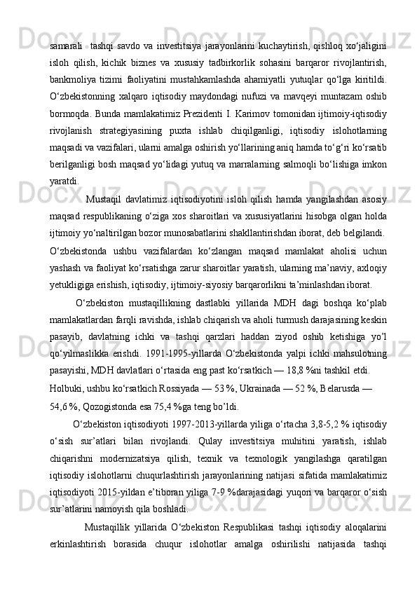 samarali     tashqi   savdo   va   investitsiya   jarayonlarini   kuchaytirish,   qishloq   xo‘jaligini
isloh   qilish,   kichik   biznes   va   xususiy   tadbirkorlik   sohasini   barqaror   rivojlantirish,
bankmoliya   tizimi   faoliyatini   mustahkamlashda   ahamiyatli   yutuqlar   qo‘lga   kiritildi.
O‘zbekistonning   xalqaro   iqtisodiy   maydondagi   nufuzi   va   mavqeyi   muntazam   oshib
bormoqda. Bunda mamlakatimiz Prezidenti I. Karimov tomonidan ijtimoiy-iqtisodiy
rivojlanish   strategiyasining   puxta   ishlab   chiqilganligi,   iqtisodiy   islohotlarning
maqsadi va vazifalari, ularni amalga oshirish yo‘llarining aniq hamda to‘g‘ri ko‘rsatib
berilganligi bosh maqsad yo‘lidagi yutuq va marralarning salmoqli bo‘lishiga imkon
yaratdi.
                  Mustaqil   davlatimiz   iqtisodiyotini   isloh   qilish   hamda   yangilashdan   asosiy
maqsad respublikaning o‘ziga xos sharoitlari va xususiyatlarini  hisobga olgan holda
ijtimoiy yo‘naltirilgan bozor munosabatlarini shakllantirishdan iborat, deb belgilandi.
O‘zbekistonda   ushbu   vazifalardan   ko‘zlangan   maqsad   mamlakat   aholisi   uchun
yashash va faoliyat ko‘rsatishga zarur sharoitlar yaratish, ularning ma’naviy, axloqiy
yetukligiga erishish, iqtisodiy, ijtimoiy-siyosiy barqarorlikni ta’minlashdan iborat.
          O‘zbekiston   mustaqillikning   dastlabki   yillarida   MDH   dagi   boshqa   ko‘plab
mamlakatlardan farqli ravishda, ishlab chiqarish va aholi turmush darajasining keskin
pasayib,   davlatning   ichki   va   tashqi   qarzlari   haddan   ziyod   oshib   ketishiga   yo’l
qo‘yilmaslikka   erishdi.   1991-1995-yillarda   O‘zbekistonda   yalpi   ichki   mahsulotning
pasayishi, MDH davlatlari o‘rtasida eng past ko‘rsatkich — 18,8 %ni tashkil etdi.
Holbuki, ushbu ko‘rsatkich Rossiyada — 53 %, Ukrainada — 52 %, Belarusda —
54,6 %, Qozogistonda esa 75,4 %ga teng bo’ldi.
         O‘zbekiston iqtisodiyoti 1997-2013-yillarda yiliga o‘rtacha 3,8-5,2 % iqtisodiy
o‘sish   sur’atlari   bilan   rivojlandi.   Qulay   investitsiya   muhitini   yaratish,   ishlab
chiqarishni   modernizatsiya   qilish,   texnik   va   texnologik   yangilashga   qaratilgan
iqtisodiy   islohotlarni   chuqurlashtirish   jarayonlarining   natijasi   sifatida   mamlakatimiz
iqtisodiyoti 2015-yildan e’tiboran yiliga 7-9 %darajasidagi yuqori va barqaror o‘sish
sur’atlarini namoyish qila boshladi.
                Mustaqillik   yillarida   O‘zbekiston   Respublikasi   tashqi   iqtisodiy   aloqalarini
erkinlashtirish   borasida   chuqur   islohotlar   amalga   oshirilishi   natijasida   tashqi 