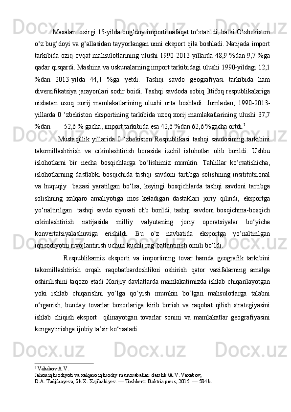           Masalan, oxirgi 15-yilda bug‘doy importi nafaqat to‘xtatildi, balki O‘zbekiston
o‘z bug‘doyi va g‘allasidan tayyorlangan unni eksport qila boshladi. Natijada import
tarkibida oziq-ovqat mahsulotlarining ulushi 1990-2013-yillarda 48,9 %dan 9,7 %ga
qadar qisqardi. Mashina va uskunalarning import tarkibidagi ulushi 1990-yildagi 12,1
%dan   2013-yilda   44,1   %ga   yetdi.   Tashqi   savdo   geografiyasi   tarkibida   ham
diversifikatsiya jarayonlari sodir boidi. Tashqi savdoda sobiq Ittifoq respublikalariga
nisbatan   uzoq   xorij   mamlakatlarining   ulushi   orta   boshladi.   Jumladan,   1990-2013-
yillarda 0 ‘zbekiston eksportining tarkibida uzoq xorij mamlakatlarining ulushi 37,7
%dan        52,6 % gacha, import tarkibida esa 42,6 %dan 62,6 %gacha ortdi. 2
                  Mustaqillik   yillarida   0   ‘zbekiston   Respublikasi   tashqi   savdosining   tarkibini
takomillashtirish   va   erkinlashtirish   borasida   izchil   islohotlar   olib   borildi.   Ushbu
islohotlarni   bir   necha   bosqichlarga   bo‘lishimiz   mumkin.   Tahlillar   ko‘rsatishicha,
islohotlarning   dastlabki   bosqichida   tashqi   savdoni   tartibga   solishning   insititutsional
va   huquqiy     bazasi   yaratilgan   bo‘lsa,   keyingi   bosqichlarda   tashqi   savdoni   tartibga
solishning   xalqaro   amaliyotiga   mos   keladigan   dastaklari   joriy   qilindi,   eksportga
yo‘naltirilgan     tashqi   savdo   siyosati   olib   borildi,   tashqi   savdoni   bosqichma-bosqich
erkinlashtirish   natijasida   milliy   valyutaning   joriy   operatsiyalar   bo‘yicha
konvertatsiyalashuviga   erishildi.   Bu   o‘z   navbatida   eksportga   yo‘naltirilgan
iqtisodiyotni rivojlantirish uchun kuchli rag‘batlantirish omili bo‘ldi.
                  Respublikamiz   eksporti   va   importining   tovar   hamda   geografik   tarkibini
takomillashtirish   orqali   raqobatbardoshlikni   oshirish   qator   vazifalarning   amalga
oshirilishini taqozo etadi  Xorijiy davlatlarda mamlakatimizda ishlab chiqarilayotgan
yoki   ishlab   chiqarishni   yo‘lga   qo‘yish   mumkin   bo‘lgan   mahsulotlarga   talabni
o‘rganish,   bunday   tovarlar   bozorlariga   kirib   borish   va   raqobat   qilish   strategiyasini
ishlab   chiqish   eksport     qilinayotgan   tovarlar   sonini   va   mamlakatlar   geografiyasini
kengaytirishga ijobiy ta’sir ko‘rsatadi.
2
  Vahabov   A . V .
Jahon   iqtisodiyoti   va   xalqaro   iqtisodiy   m   unosabatlar :  darslik  / A . V .  Vaxabov ,
D.A. Tadjibayeva, Sh.X. Xajibakiyev. — Toshkent: Baktria press, 2015. — 584 b. 