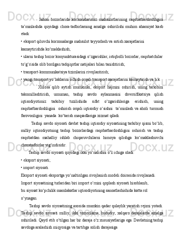                   Jahon   bozorlarida   korxonalarimiz   mahsulotlarining   raqobatbardoshligini
ta’minlashda   quyidagi   chora-tadbirlarning   amalga   oshirilishi   muhim   ahamiyat   kasb
etadi:
• eksport qiluvchi korxonalarga mahsulot tayyorlash va sotish xarajatlarini
kamaytirishda ko‘maklashish;
• ularni tashqi bozor konyunkturasidagi o‘zgarishlar, istiqbolli bozorlar, raqobatchilar
to‘g‘risida olib borilgan tadqiqotlar natijalari bilan tanishtirish;
• transport-kommunikatsiya tizimlarini rivojlantirish;
• yangi transport yo‘laklarini ochish orqali transport xarajatlarini kamaytirish va h.k.
                  Xulosa   qilib   aytish   mumkinki,   eksport   hajmini   oshirish,   uning   tarkibini
takomillashtirish,   umuman,   tashqi   savdo   aylanmasini   diversifikatsiya   qilish
iqtisodiyotimiz   tarkibiy   tuzilishida   sifat   o‘zgarishlariga   erishish,   uning
raqobatbardoshligini    oshirish  orqali  iqtisodiy  o‘sishni    ta’minlash va aholi  turmush
farovonligini  yanada  ko‘tarish maqsadlariga xizmat qiladi. 
            Tashqi savdo siyosati davlat tashqi iqtisodiy siyosatining tarkibiy qismi bo‘lib,
milliy   iqtisodiyotning   tashqi   bozorlardagi   raqobatbardoshligini   oshirish   va   tashqi
raqobatdan   mahalliy   ishlab   chiqaruvchilarni   himoya   qilishga   ko‘maklashuvchi
choratadbirlar yig‘indisidir.
       Tashqi savdo siyosati quyidagi ikki yo‘nalishni o‘z ichiga oladi:
• eksport siyosati;
• import siyosati.
Eksport siyosati eksportga yo‘naltirilgan rivojlanish modeli doirasida rivojlanadi.
Import siyosatining turlaridan biri import o‘rnini qoplash siyosati hisoblanib,
bu siyosat ko‘pchilik mamlakatlar iqtisodiyotining sanoatlashishida katta rol
o‘ynagan.
       Tashqi savdo siyosatining asosida mumkin qadar qulaylik yaratish rejimi yotadi.
Tashqi   savdo   siyosati   milliy,   ikki   tomonlama,   hududiy,   xalqaro   darajalarda   amalga
oshiriladi. Qayd etib o‘tilgan har bir daraja o‘z xususiyatlariga ega. Davlatning tashqi
savdoga aralashish miqyosiga va tartibga solish darajasiga 