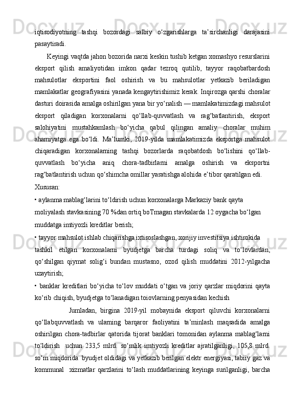 iqtisodiyotning   tashqi   bozordagi   salbiy   o‘zgarishlarga   ta’sirchanligi   darajasini
pasaytiradi.
       Keyingi vaqtda jahon bozorida narxi keskin tushib ketgan xomashyo resurslarini
eksport   qilish   amaliyotidan   imkon   qadar   tezroq   qutilib,   tayyor   raqobatbardosh
mahsulotlar   eksportini   faol   oshirish   va   bu   mahsulotlar   yetkazib   beriladigan
mamlakatlar geografiyasini yanada kengaytirishimiz kerak. Inqirozga qarshi choralar
dasturi doirasida amalga oshirilgan yana bir yo‘nalish — mamlakatimizdagi mahsulot
eksport   qiladigan   korxonalarni   qo‘llab-quvvatlash   va   rag‘batlantirish,   eksport
salohiyatini   mustahkamlash   bo‘yicha   qabul   qilingan   amaliy   choralar   muhim
ahamiyatga   ega   bo‘ldi.   Ma’lumki,   2019-yilda   mamlakatimizda   eksportga   mahsulot
chiqaradigan   korxonalarning   tashqi   bozorlarda   raqobatdosh   bo‘lishini   qo‘llab-
quvvatlash   bo‘yicha   aniq   chora-tadbirlarni   amalga   oshirish   va   eksportni
rag‘batlantirish uchun qo‘shimcha omillar yaratishga alohida e’tibor qaratilgan edi. 
Xususan:
• aylanma mablag‘larini to‘ldirish uchun korxonalarga Markaziy bank qayta
moliyalash stavkasining 70 %dan ortiq boTmagan stavkalarda 12 oygacha bo‘lgan
muddatga imtiyozli kreditlar berish;
• tayyor mahsulot ishlab chiqarishga ixtisoslashgan, xorijiy investitsiya ishtirokida
tashkil   etilgan   korxonalarni   byudjetga   barcha   turdagi   soliq   va   to‘lovlardan,
qo‘shilgan   qiymat   solig‘i   bundan   mustasno,   ozod   qilish   muddatini   2012-yilgacha
uzaytirish;
•  banklar   kreditlari   bo‘yicha   to‘lov   muddati   o‘tgan   va   joriy   qarzlar   miqdorini   qayta
ko‘rib chiqish, byudjetga to‘lanadigan toiovlarning penyasidan kechish
                  Jumladan,   birgina   2019-yil   mobaynida   eksport   qiluvchi   korxonalarni
qo‘llabquvvatlash   va   ularning   barqaror   faoliyatini   ta’minlash   maqsadida   amalga
oshirilgan   chora-tadbirlar   qatorida   tijorat   banklari   tomonidan   aylanma   mablag‘larni
to‘ldirish     uchun   233,5   mlrd.   so‘mlik   imtiyozli   kreditlar   ajratilganligi,   105,8   mlrd.
so‘m miqdorida  byudjet oldidagi va yetkazib berilgan elektr energiyasi, tabiiy gaz va
kommunal     xizmatlar   qarzlarini   to‘lash   muddatlarining   keyinga   surilganligi,   barcha 