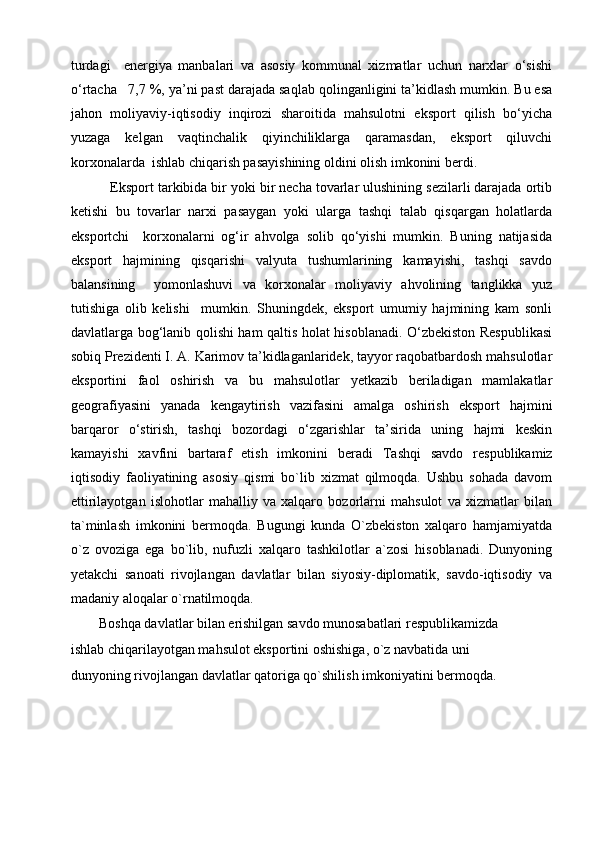 turdagi     energiya   manbalari   va   asosiy   kommunal   xizmatlar   uchun   narxlar   o‘sishi
o‘rtacha   7,7 %, ya’ni past darajada saqlab qolinganligini ta’kidlash mumkin. Bu esa
jahon   moliyaviy-iqtisodiy   inqirozi   sharoitida   mahsulotni   eksport   qilish   bo‘yicha
yuzaga   kelgan   vaqtinchalik   qiyinchiliklarga   qaramasdan,   eksport   qiluvchi
korxonalarda  ishlab chiqarish pasayishining oldini olish imkonini berdi.
          Eksport tarkibida bir yoki bir necha tovarlar ulushining sezilarli darajada ortib
ketishi   bu   tovarlar   narxi   pasaygan   yoki   ularga   tashqi   talab   qisqargan   holatlarda
eksportchi     korxonalarni   og‘ir   ahvolga   solib   qo‘yishi   mumkin.   Buning   natijasida
eksport   hajmining   qisqarishi   valyuta   tushumlarining   kamayishi,   tashqi   savdo
balansining     yomonlashuvi   va   korxonalar   moliyaviy   ahvolining   tanglikka   yuz
tutishiga   olib   kelishi     mumkin.   Shuningdek,   eksport   umumiy   hajmining   kam   sonli
davlatlarga bog‘lanib qolishi ham qaltis holat hisoblanadi. O‘zbekiston Respublikasi
sobiq Prezidenti I. A. Karimov ta’kidlaganlaridek, tayyor raqobatbardosh mahsulotlar
eksportini   faol   oshirish   va   bu   mahsulotlar   yetkazib   beriladigan   mamlakatlar
geografiyasini   yanada   kengaytirish   vazifasini   amalga   oshirish   eksport   hajmini
barqaror   o‘stirish,   tashqi   bozordagi   o‘zgarishlar   ta’sirida   uning   hajmi   keskin
kamayishi   xavfini   bartaraf   etish   imkonini   beradi   Tashqi   savdo   respublikamiz
iqtisodiy   faoliyatining   asosiy   qismi   bo`lib   xizmat   qilmoqda.   Ushbu   sohada   davom
ettirilayotgan   islohotlar   mahalliy   va   xalqaro   bozorlarni   mahsulot   va   xizmatlar   bilan
ta`minlash   imkonini   bermoqda.   Bugungi   kunda   O`zbekiston   xalqaro   hamjamiyatda
o`z   ovoziga   ega   bo`lib,   nufuzli   xalqaro   tashkilotlar   a`zosi   hisoblanadi.   Dunyoning
yetakchi   sanoati   rivojlangan   davlatlar   bilan   siyosiy-diplomatik,   savdo-iqtisodiy   va
madaniy aloqalar o`rnatilmoqda.
        Boshqa davlatlar bilan erishilgan savdo munosabatlari respublikamizda
ishlab chiqarilayotgan mahsulot eksportini oshishiga, o`z navbatida uni
dunyoning rivojlangan davlatlar qatoriga qo`shilish imkoniyatini bermoqda.
   