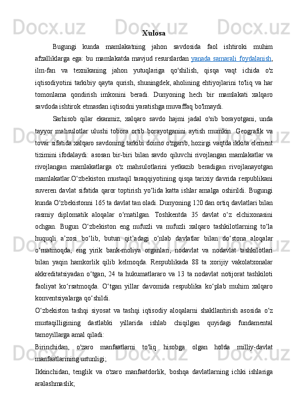 Xulosa
Bugungi   kunda   mamlakatning   jahon   savdosida   faol   ishtiroki   muhim
afzalliklarga   ega:   bu   mamlakatda   mavjud   resurslardan   yanada   samarali   foydalanish ,
ilm-fan   va   texnikaning   jahon   yutuqlariga   qo'shilish,   qisqa   vaqt   ichida   o'z
iqtisodiyotini   tarkibiy   qayta   qurish,   shuningdek,   aholining   ehtiyojlarini   to'liq   va   har
tomonlama   qondirish   imkonini   beradi.   Dunyoning   hech   bir   mamlakati   xalqaro
savdoda ishtirok etmasdan iqtisodni yaratishga muvaffaq bo'lmaydi.
Sarhisob   qilar   ekanmiz,   xalqaro   savdo   hajmi   jadal   o'sib   borayotgani,   unda
tayyor   mahsulotlar   ulushi   tobora   ortib   borayotganini   aytish   mumkin.   Geografik   va
tovar sifatida xalqaro savdoning tarkibi doimo o'zgarib, hozirgi vaqtda ikkita element
tizimini   ifodalaydi:   asosan   bir-biri   bilan   savdo   qiluvchi   rivojlangan   mamlakatlar   va
rivojlangan   mamlakatlarga   o'z   mahsulotlarini   yetkazib   beradigan   rivojlanayotgan
mamlakatlar.O‘zbekiston mustaqil  taraqqiyotining qisqa tarixiy davrida respublikani
suveren  davlat  sifatida  qaror   toptirish  yo‘lida katta  ishlar  amalga  oshirildi.  Bugungi
kunda O‘zbekistonni 165 ta davlat tan oladi. Dunyoning 120 dan ortiq davlatlari bilan
rasmiy   diplomatik   aloqalar   o rnatilgan.   Toshkentda   35   davlat   o‘z   elchixonasiniʻ
ochgan.   Bugun   O‘zbekiston   eng   nufuzli   va   nufuzli   xalqaro   tashkilotlarning   to‘la
huquqli   a’zosi   bo‘lib,   butun   qit’adagi   o‘nlab   davlatlar   bilan   do‘stona   aloqalar
o‘rnatmoqda,   eng   yirik   bank-moliya   organlari,   nodavlat   va   nodavlat   tashkilotlari
bilan   yaqin   hamkorlik   qilib   kelmoqda.   Respublikada   88   ta   xorijiy   vakolatxonalar
akkreditatsiyadan   o tgan,   24   ta   hukumatlararo   va   13   ta   nodavlat   notijorat   tashkiloti	
ʻ
faoliyat   ko rsatmoqda.   O‘tgan   yillar   davomida   respublika   ko‘plab   muhim   xalqaro	
ʻ
konventsiyalarga qo‘shildi.
O‘zbekiston   tashqi   siyosat   va   tashqi   iqtisodiy   aloqalarni   shakllantirish   asosida   o‘z
mustaqilligining   dastlabki   yillarida   ishlab   chiqilgan   quyidagi   fundamental
tamoyillarga amal qiladi:
Birinchidan,   o'zaro   manfaatlarni   to'liq   hisobga   olgan   holda   milliy-davlat
manfaatlarining ustunligi;
Ikkinchidan,   tenglik   va   o'zaro   manfaatdorlik,   boshqa   davlatlarning   ichki   ishlariga
aralashmaslik; 