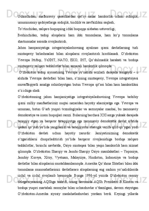 Uchinchidan,   mafkuraviy   qarashlardan   qat’iy   nazar   hamkorlik   uchun   ochiqlik,
umuminsoniy qadriyatlarga sodiqlik, tinchlik va xavfsizlikni saqlash;
To‘rtinchidan, xalqaro huquqning ichki huquqqa nisbatan ustuvorligi;
Beshinchidan,   tashqi   aloqalarni   ham   ikki   tomonlama,   ham   ko‘p   tomonlama
shartnomalar asosida rivojlantirish.
Jahon   hamjamiyatiga   integratsiyalashuvning   ajralmas   qismi   davlatlarning   turli
mintaqaviy   birlashmalari   bilan   aloqalarni   rivojlantirish   hisoblanadi.   O‘zbekiston
Yevropa   Ittifoqi,   YeXHT,   NATO,   EKO,   IHT,   Qo‘shilmaslik   harakati   va   boshqa
mintaqaviy xalqaro tashkilotlar bilan samarali hamkorlik qilmoqda.
  O‘zbekiston   tashqi   siyosatining   Yevropa   yo‘nalishi   sezilarli   darajada   kengaydi   –   u
alohida   Yevropa   davlatlari   bilan   ham,   o‘zining   mintaqaviy,   Yevropa   integratsiyasi
muvaffaqiyatli   amalga   oshirilayotgan   butun   Yevropa   qit’asi   bilan   ham   hamkorlikni
o‘z ichiga oladi.
O‘zbekistonning   jahon   hamjamiyatiga   integratsiyalashuvining   Yevropa   tarkibiy
qismi   milliy   manfaatlarimiz   nuqtai   nazaridan   hayotiy   ahamiyatga   ega.   Yevropa   va
umuman,   butun   G‘arb   yuqori   texnologiyalar   va   sarmoyalar   manbai,   bu   zamonaviy
demokratiya va inson huquqlari ramzi. Bularning barchasi XXI asrga yuksak darajada
taraqqiy   etgan   va   barqaror   taraqqiyotga   ega   zamonaviy   demokratik   davlat   sifatida
qadam qo‘yish yo‘lida yangilanish va taraqqiyotni strategik vazifa qilib qo‘ygan yosh
O‘zbekiston   davlati   uchun   hayotiy   zarurdir.   Jamiyatimizning   demokratik
o‘zgarishlarni   chuqurlashtirish   yo‘lida   barqaror   rivojlanishiga   boshqa   xalqaro
tashkilotlar,   birinchi   navbatda,   Osiyo   mintaqasi   bilan   yaqin   hamkorlik   ham   xizmat
qilmoqda.   O‘zbekiston   Sharqiy   va   Janubi-Sharqiy   Osiyo   mamlakatlari   –   Yaponiya,
Janubiy   Koreya,   Xitoy,   Vyetnam,   Malayziya,   Hindiston,   Indoneziya   va   boshqa
davlatlar bilan aloqalarini mustahkamlamoqda. Amerika Qo‘shma Shtatlari bilan ikki
tomonlama   munosabatlarimiz   davlatlararo   aloqalarning   eng   muhim   yo‘nalishlarida
izchil   va   izchil   rivojlanib   bormoqda.   Bunga   1996-yil   yozida   O‘zbekiston   rasmiy
delegatsiyasining   AQShga   tashrifi,   uning   davomida   AQSh   Prezidenti   B.Klinton   va
boshqa yuqori martabali rasmiylar bilan uchrashuvlar o‘tkazilgani, davom etayotgan
O‘zbekiston-Amerika   siyosiy   maslahatlashuvlari   yordam   berdi.   Keyingi   yillarda 