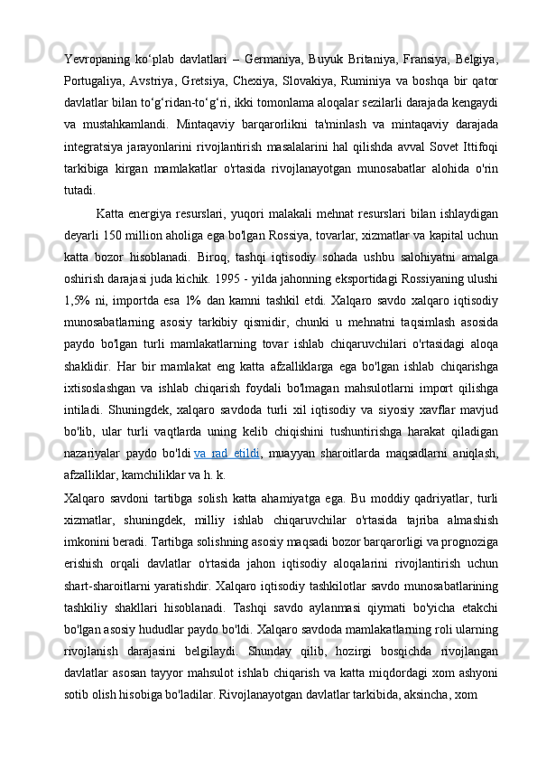 Yevropaning   ko‘plab   davlatlari   –   Germaniya,   Buyuk   Britaniya,   Fransiya,   Belgiya,
Portugaliya,   Avstriya,   Gretsiya,   Chexiya,   Slovakiya,   Ruminiya   va   boshqa   bir   qator
davlatlar bilan to‘g‘ridan-to‘g‘ri, ikki tomonlama aloqalar sezilarli darajada kengaydi
va   mustahkamlandi.   Mintaqaviy   barqarorlikni   ta'minlash   va   mintaqaviy   darajada
integratsiya   jarayonlarini   rivojlantirish   masalalarini   hal   qilishda   avval   Sovet   Ittifoqi
tarkibiga   kirgan   mamlakatlar   o'rtasida   rivojlanayotgan   munosabatlar   alohida   o'rin
tutadi.
Katta   energiya   resurslari,   yuqori   malakali   mehnat   resurslari   bilan   ishlaydigan
deyarli 150 million aholiga ega bo'lgan Rossiya, tovarlar, xizmatlar va kapital uchun
katta   bozor   hisoblanadi.   Biroq,   tashqi   iqtisodiy   sohada   ushbu   salohiyatni   amalga
oshirish darajasi juda kichik. 1995 - yilda jahonning eksportidagi Rossiyaning ulushi
1,5%   ni,   importda   esa   1%   dan   kamni   tashkil   etdi.   Xalqaro   savdo   xalqaro   iqtisodiy
munosabatlarning   asosiy   tarkibiy   qismidir,   chunki   u   mehnatni   taqsimlash   asosida
paydo   bo'lgan   turli   mamlakatlarning   tovar   ishlab   chiqaruvchilari   o'rtasidagi   aloqa
shaklidir.   Har   bir   mamlakat   eng   katta   afzalliklarga   ega   bo'lgan   ishlab   chiqarishga
ixtisoslashgan   va   ishlab   chiqarish   foydali   bo'lmagan   mahsulotlarni   import   qilishga
intiladi.   Shuningdek,   xalqaro   savdoda   turli   xil   iqtisodiy   va   siyosiy   xavflar   mavjud
bo'lib,   ular   turli   vaqtlarda   uning   kelib   chiqishini   tushuntirishga   harakat   qiladigan
nazariyalar   paydo   bo'ldi   va   rad   etildi ,   muayyan   sharoitlarda   maqsadlarni   aniqlash,
afzalliklar, kamchiliklar va h. k.
Xalqaro   savdoni   tartibga   solish   katta   ahamiyatga   ega.   Bu   moddiy   qadriyatlar,   turli
xizmatlar,   shuningdek,   milliy   ishlab   chiqaruvchilar   o'rtasida   tajriba   almashish
imkonini beradi. Tartibga solishning asosiy maqsadi bozor barqarorligi va prognoziga
erishish   orqali   davlatlar   o'rtasida   jahon   iqtisodiy   aloqalarini   rivojlantirish   uchun
shart-sharoitlarni  yaratishdir. Xalqaro iqtisodiy tashkilotlar  savdo munosabatlarining
tashkiliy   shakllari   hisoblanadi.   Tashqi   savdo   aylanmasi   qiymati   bo'yicha   etakchi
bo'lgan asosiy hududlar paydo bo'ldi. Xalqaro savdoda mamlakatlarning roli ularning
rivojlanish   darajasini   belgilaydi.   Shunday   qilib,   hozirgi   bosqichda   rivojlangan
davlatlar   asosan   tayyor   mahsulot  ishlab   chiqarish   va  katta  miqdordagi   xom   ashyoni
sotib olish hisobiga bo'ladilar. Rivojlanayotgan davlatlar tarkibida, aksincha, xom  