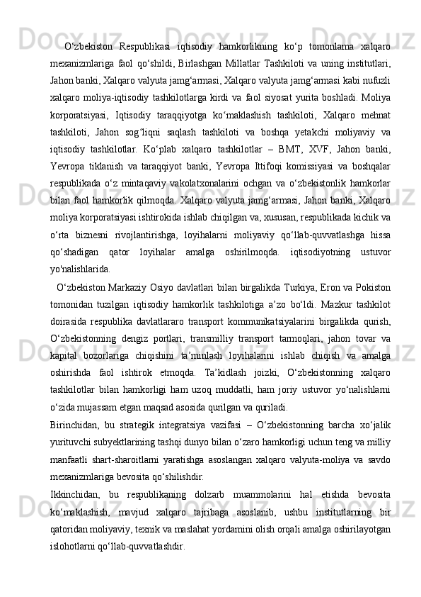     O‘zbekiston   Respublikasi   iqtisodiy   hamkorlikning   ko‘p   tomonlama   xalqaro
mexanizmlariga   faol   qo‘shildi,   Birlashgan   Millatlar   Tashkiloti   va   uning   institutlari,
Jahon banki, Xalqaro valyuta jamg‘armasi, Xalqaro valyuta jamg‘armasi kabi nufuzli
xalqaro   moliya-iqtisodiy   tashkilotlarga   kirdi   va   faol   siyosat   yurita   boshladi.   Moliya
korporatsiyasi,   Iqtisodiy   taraqqiyotga   ko maklashish   tashkiloti,   Xalqaro   mehnatʻ
tashkiloti,   Jahon   sog liqni   saqlash   tashkiloti   va   boshqa   yetakchi   moliyaviy   va	
ʻ
iqtisodiy   tashkilotlar.   Ko‘plab   xalqaro   tashkilotlar   –   BMT,   XVF,   Jahon   banki,
Yevropa   tiklanish   va   taraqqiyot   banki,   Yevropa   Ittifoqi   komissiyasi   va   boshqalar
respublikada   o‘z   mintaqaviy   vakolatxonalarini   ochgan   va   o‘zbekistonlik   hamkorlar
bilan   faol   hamkorlik   qilmoqda.   Xalqaro   valyuta   jamg‘armasi,   Jahon   banki,   Xalqaro
moliya korporatsiyasi ishtirokida ishlab chiqilgan va, xususan, respublikada kichik va
o‘rta   biznesni   rivojlantirishga,   loyihalarni   moliyaviy   qo‘llab-quvvatlashga   hissa
qo‘shadigan   qator   loyihalar   amalga   oshirilmoqda.   iqtisodiyotning   ustuvor
yo'nalishlarida.
   O‘zbekiston Markaziy Osiyo davlatlari bilan birgalikda Turkiya, Eron va Pokiston
tomonidan   tuzilgan   iqtisodiy   hamkorlik   tashkilotiga   a’zo   bo‘ldi.   Mazkur   tashkilot
doirasida   respublika   davlatlararo   transport   kommunikatsiyalarini   birgalikda   qurish,
O‘zbekistonning   dengiz   portlari,   transmilliy   transport   tarmoqlari,   jahon   tovar   va
kapital   bozorlariga   chiqishini   ta’minlash   loyihalarini   ishlab   chiqish   va   amalga
oshirishda   faol   ishtirok   etmoqda.   Ta’kidlash   joizki,   O‘zbekistonning   xalqaro
tashkilotlar   bilan   hamkorligi   ham   uzoq   muddatli,   ham   joriy   ustuvor   yo‘nalishlarni
o‘zida mujassam etgan maqsad asosida qurilgan va quriladi.
Birinchidan,   bu   strategik   integratsiya   vazifasi   –   O‘zbekistonning   barcha   xo‘jalik
yurituvchi subyektlarining tashqi dunyo bilan o‘zaro hamkorligi uchun teng va milliy
manfaatli   shart-sharoitlarni   yaratishga   asoslangan   xalqaro   valyuta-moliya   va   savdo
mexanizmlariga bevosita qo‘shilishdir.
Ikkinchidan,   bu   respublikaning   dolzarb   muammolarini   hal   etishda   bevosita
ko‘maklashish,   mavjud   xalqaro   tajribaga   asoslanib,   ushbu   institutlarning   bir
qatoridan moliyaviy, texnik va maslahat yordamini olish orqali amalga oshirilayotgan
islohotlarni qo‘llab-quvvatlashdir.  