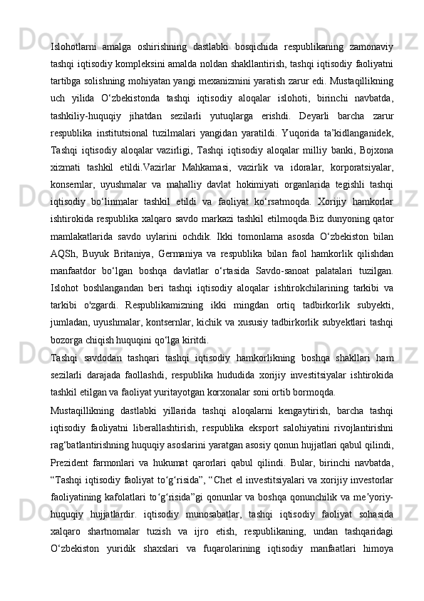 Islohotlarni   amalga   oshirishning   dastlabki   bosqichida   respublikaning   zamonaviy
tashqi iqtisodiy kompleksini amalda noldan shakllantirish, tashqi iqtisodiy faoliyatni
tartibga solishning mohiyatan yangi mexanizmini yaratish zarur edi. Mustaqillikning
uch   yilida   O‘zbekistonda   tashqi   iqtisodiy   aloqalar   islohoti,   birinchi   navbatda,
tashkiliy-huquqiy   jihatdan   sezilarli   yutuqlarga   erishdi.   Deyarli   barcha   zarur
respublika   institutsional   tuzilmalari   yangidan   yaratildi.   Yuqorida   ta’kidlanganidek,
Tashqi   iqtisodiy   aloqalar   vazirligi,   Tashqi   iqtisodiy   aloqalar   milliy   banki,   Bojxona
xizmati   tashkil   etildi.Vazirlar   Mahkamasi,   vazirlik   va   idoralar,   korporatsiyalar,
konsernlar,   uyushmalar   va   mahalliy   davlat   hokimiyati   organlarida   tegishli   tashqi
iqtisodiy   bo‘linmalar   tashkil   etildi   va   faoliyat   ko‘rsatmoqda.   Xorijiy   hamkorlar
ishtirokida respublika xalqaro savdo markazi  tashkil  etilmoqda.Biz dunyoning qator
mamlakatlarida   savdo   uylarini   ochdik.   Ikki   tomonlama   asosda   O‘zbekiston   bilan
AQSh,   Buyuk   Britaniya,   Germaniya   va   respublika   bilan   faol   hamkorlik   qilishdan
manfaatdor   bo‘lgan   boshqa   davlatlar   o‘rtasida   Savdo-sanoat   palatalari   tuzilgan.
Islohot   boshlangandan   beri   tashqi   iqtisodiy   aloqalar   ishtirokchilarining   tarkibi   va
tarkibi   o'zgardi.   Respublikamizning   ikki   mingdan   ortiq   tadbirkorlik   subyekti,
jumladan, uyushmalar, kontsernlar, kichik va xususiy tadbirkorlik subyektlari tashqi
bozorga chiqish huquqini qo‘lga kiritdi.
Tashqi   savdodan   tashqari   tashqi   iqtisodiy   hamkorlikning   boshqa   shakllari   ham
sezilarli   darajada   faollashdi,   respublika   hududida   xorijiy   investitsiyalar   ishtirokida
tashkil etilgan va faoliyat yuritayotgan korxonalar soni ortib bormoqda.
Mustaqillikning   dastlabki   yillarida   tashqi   aloqalarni   kengaytirish,   barcha   tashqi
iqtisodiy   faoliyatni   liberallashtirish,   respublika   eksport   salohiyatini   rivojlantirishni
rag‘batlantirishning huquqiy asoslarini yaratgan asosiy qonun hujjatlari qabul qilindi,
Prezident   farmonlari   va   hukumat   qarorlari   qabul   qilindi.   Bular,   birinchi   navbatda,
“Tashqi  iqtisodiy faoliyat to g risida”, “Chet el investitsiyalari va xorijiy investorlarʻ ʻ
faoliyatining kafolatlari to g risida”gi  qonunlar va boshqa qonunchilik va me yoriy-	
ʻ ʻ ʼ
huquqiy   hujjatlardir.   iqtisodiy   munosabatlar,   tashqi   iqtisodiy   faoliyat   sohasida
xalqaro   shartnomalar   tuzish   va   ijro   etish,   respublikaning,   undan   tashqaridagi
O‘zbekiston   yuridik   shaxslari   va   fuqarolarining   iqtisodiy   manfaatlari   himoya 