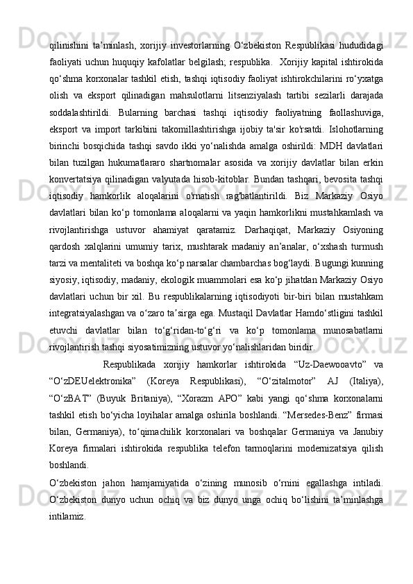 qilinishini   ta’minlash,   xorijiy   investorlarning   O‘zbekiston   Respublikasi   hududidagi
faoliyati   uchun   huquqiy   kafolatlar   belgilash;   respublika.     Xorijiy   kapital   ishtirokida
qo‘shma korxonalar tashkil etish, tashqi iqtisodiy faoliyat ishtirokchilarini ro‘yxatga
olish   va   eksport   qilinadigan   mahsulotlarni   litsenziyalash   tartibi   sezilarli   darajada
soddalashtirildi.   Bularning   barchasi   tashqi   iqtisodiy   faoliyatning   faollashuviga,
eksport   va   import   tarkibini   takomillashtirishga   ijobiy   ta'sir   ko'rsatdi.   Islohotlarning
birinchi   bosqichida   tashqi   savdo   ikki   yo‘nalishda   amalga   oshirildi:   MDH   davlatlari
bilan   tuzilgan   hukumatlararo   shartnomalar   asosida   va   xorijiy   davlatlar   bilan   erkin
konvertatsiya   qilinadigan   valyutada   hisob-kitoblar.   Bundan   tashqari,   bevosita   tashqi
iqtisodiy   hamkorlik   aloqalarini   o'rnatish   rag'batlantirildi.   Biz   Markaziy   Osiyo
davlatlari bilan ko‘p tomonlama aloqalarni va yaqin hamkorlikni mustahkamlash va
rivojlantirishga   ustuvor   ahamiyat   qaratamiz.   Darhaqiqat,   Markaziy   Osiyoning
qardosh   xalqlarini   umumiy   tarix,   mushtarak   madaniy   an’analar,   o‘xshash   turmush
tarzi va mentaliteti va boshqa ko‘p narsalar chambarchas bog‘laydi. Bugungi kunning
siyosiy, iqtisodiy, madaniy, ekologik muammolari esa ko‘p jihatdan Markaziy Osiyo
davlatlari   uchun   bir   xil.   Bu   respublikalarning   iqtisodiyoti   bir-biri   bilan   mustahkam
integratsiyalashgan va o zaro ta sirga ega. Mustaqil Davlatlar Hamdo‘stligini tashkilʻ ʼ
etuvchi   davlatlar   bilan   to‘g‘ridan-to‘g‘ri   va   ko‘p   tomonlama   munosabatlarni
rivojlantirish tashqi siyosatimizning ustuvor yo‘nalishlaridan biridir.
              Respublikada   xorijiy   hamkorlar   ishtirokida   “Uz-Daewooavto”   va
“O‘zDEUelektronika”   (Koreya   Respublikasi),   “O‘zitalmotor”   AJ   (Italiya),
“O‘zBAT”   (Buyuk   Britaniya),   “Xorazm   APO”   kabi   yangi   qo‘shma   korxonalarni
tashkil   etish  bo‘yicha  loyihalar  amalga  oshirila  boshlandi.  “Mersedes-Benz”  firmasi
bilan,   Germaniya),   to qimachilik   korxonalari   va   boshqalar   Germaniya   va   Janubiy	
ʻ
Koreya   firmalari   ishtirokida   respublika   telefon   tarmoqlarini   modernizatsiya   qilish
boshlandi.
O‘zbekiston   jahon   hamjamiyatida   o‘zining   munosib   o‘rnini   egallashga   intiladi.
O‘zbekiston   dunyo   uchun   ochiq   va   biz   dunyo   unga   ochiq   bo‘lishini   ta’minlashga
intilamiz. 