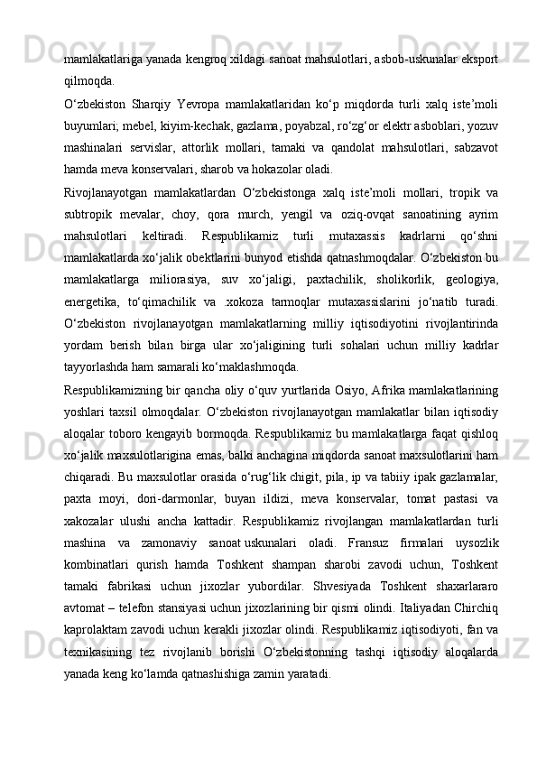 mamlakatlariga yanada kengroq xildagi sanoat mahsulotlari, asbob-uskunalar eksport
qilmoqda.
O‘zbekiston   Sharqiy   Yevropa   mamlakatlaridan   ko‘p   miqdorda   turli   xalq   iste’moli
buyumlari; mebel, kiyim-kechak, gazlama, poyabzal, ro‘zg‘or elektr asboblari, yozuv
mashinalari   servislar,   attorlik   mollari,   tamaki   va   qandolat   mahsulotlari,   sabzavot
hamda meva konservalari, sharob va hokazolar oladi.
Rivojlanayotgan   mamlakatlardan   O‘zbekistonga   xalq   iste’moli   mollari,   tropik   va
subtropik   mevalar,   choy,   qora   murch,   yengil   va   oziq-ovqat   sanoatining   ayrim
mahsulotlari   keltiradi.   Respublikamiz   turli   mutaxassis   kadrlarni   qo‘shni
mamlakatlarda xo‘jalik obektlarini bunyod etishda qatnashmoqdalar. O‘zbekiston bu
mamlakatlarga   miliorasiya,   suv   xo‘jaligi,   paxtachilik,   sholikorlik,   geologiya,
energetika,   to‘qimachilik   va   .xokoza   tarmoqlar   mutaxassislarini   jo‘natib   turadi.
O‘zbekiston   rivojlanayotgan   mamlakatlarning   milliy   iqtisodiyotini   rivojlantirinda
yordam   berish   bilan   birga   ular   xo‘jaligining   turli   sohalari   uchun   milliy   kadrlar
tayyorlashda ham samarali ko‘maklashmoqda.
Respublikamizning bir qancha oliy o‘quv yurtlarida Osiyo, Afrika mamlakatlarining
yoshlari   taxsil   olmoqdalar.   O‘zbekiston   rivojlanayotgan   mamlakatlar   bilan   iqtisodiy
aloqalar toboro kengayib bormoqda. Respublikamiz bu mamlakatlarga faqat  qishloq
xo‘jalik maxsulotlarigina emas, balki anchagina miqdorda sanoat maxsulotlarini ham
chiqaradi. Bu maxsulotlar orasida o‘rug‘lik chigit, pila, ip va tabiiy ipak gazlamalar,
paxta   moyi,   dori-darmonlar,   buyan   ildizi,   meva   konservalar,   tomat   pastasi   va
xakozalar   ulushi   ancha   kattadir.   Respublikamiz   rivojlangan   mamlakatlardan   turli
mashina   va   zamonaviy   sanoat   uskunalari   oladi.   Fransuz   firmalari   uysozlik
kombinatlari   qurish   hamda   Toshkent   shampan   sharobi   zavodi   uchun,   Toshkent
tamaki   fabrikasi   uchun   jixozlar   yubordilar.   Shvesiyada   Toshkent   shaxarlararo
avtomat – telefon stansiyasi uchun jixozlarining bir qismi olindi. Italiyadan Chirchiq
kaprolaktam zavodi uchun kerakli jixozlar olindi. Respublikamiz iqtisodiyoti, fan va
texnikasining   tez   rivojlanib   borishi   O‘zbekistonning   tashqi   iqtisodiy   aloqalarda
yanada keng ko‘lamda qatnashishiga zamin yaratadi. 