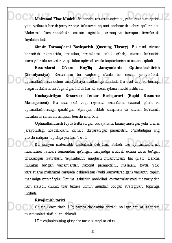 Maksimal Flow Modeli : Bu model resurslar oqimini, ya'ni ishlab chiqarish
yoki yetkazib berish jarayonidagi to'xtovsiz oqimni boshqarish uchun qo'llaniladi.
Maksimal   flow   modelidan   asosan   logistika,   tarmoq   va   transport   tizimlarida
foydalaniladi.
Simsiz   Tarmoqlarni   Boshqarish   (Queuing   Theory) :   Bu   usul   xizmat
ko'rsatish   tizimlarida,   masalan,   mijozlarni   qabul   qilish,   xizmat   ko'rsatish
stansiyalarida resurslar vaqti bilan optimal tarzda taqsimlanishini nazorat qiladi.
Resurslarni   O'zaro   Bog'liq   Jarayonlarda   Optimallashtirish
(Simulyatsiya) :   Resurslarni   bir   vaqtning   o'zida   bir   nechta   jarayonlarda
optimallashtirish uchun simulyatsiya usullari qo'llaniladi. Bu usul  vaqt va boshqa
o'zgaruvchilarni hisobga olgan holda har xil ssenariylarni modellashtiradi.
Kuchaytirilgan   Resurslar   Tezkor   Boshqaruvi   (Rapid   Resource
Management) :   Bu   usul   real   vaqt   rejimida   resurslarni   nazorat   qilish   va
optimallashtirishga   qaratilgan.   Ayniqsa,   ishlab   chiqarish   va   xizmat   ko'rsatish
tizimlarida samarali natijalar berishi mumkin.
Optimallashtirish foyda keltiradigan, xarajatlarni kamaytiradigan yoki biznes
jarayonidagi   nosozliklarni   keltirib   chiqaradigan   parametrni   o rnatadigan   engʻ
yaxshi natijani topishga yordam beradi.
Bu   jarayon   matematik   dasturlash   deb   ham   ataladi.   Bu   optimallashtirish
muammosi   rahbari   tomonidan   qo'yilgan   maqsadga   erishish   uchun   zarur   bo'lgan
cheklangan   resurslarni   taqsimlashni   aniqlash   muammosini   hal   qiladi.   Barcha
mumkin   bo'lgan   variantlardan   nazorat   parametrini,   masalan,   foyda   yoki
xarajatlarni maksimal darajada oshiradigan (yoki kamaytiradigan) variantni topish
maqsadga muvofiqdir. Optimallashtirish modellari ko'rsatmalar yoki me'yoriy deb
ham   ataladi,   chunki   ular   biznes   uchun   mumkin   bo'lgan   strategiyani   topishga
intiladi.
Rivojlanish tarixi
Chiziqli dasturlash (LP) barcha cheklovlar chiziqli bo lgan optimallashtirish	
ʻ
muammolari sinfi bilan ishlaydi.
LP rivojlanishining qisqacha tarixini taqdim etish:
10
