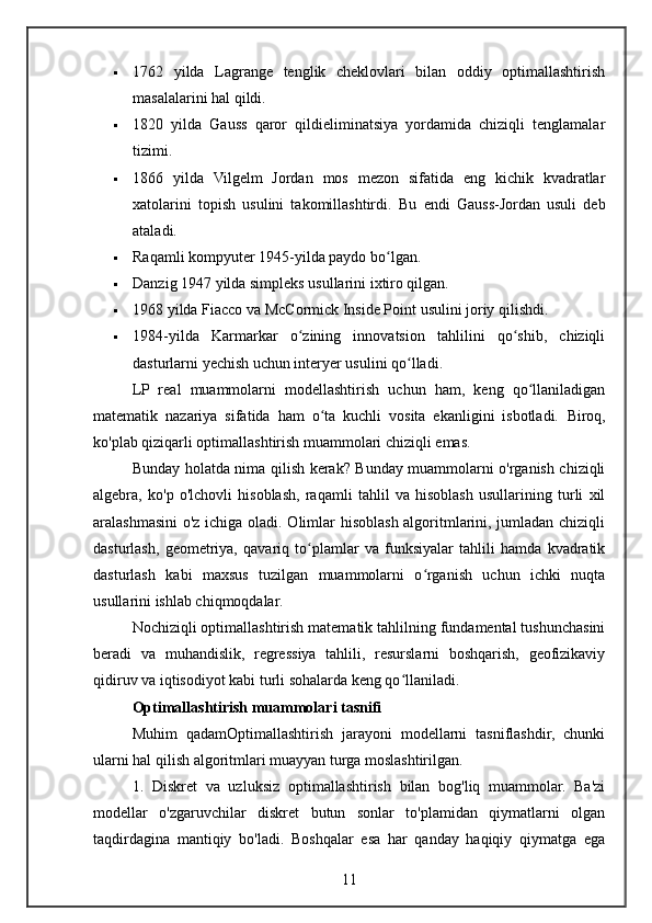  1762   yilda   Lagrange   tenglik   cheklovlari   bilan   oddiy   optimallashtirish
masalalarini hal qildi.
 1820   yilda   Gauss   qaror   qildieliminatsiya   yordamida   chiziqli   tenglamalar
tizimi.
 1866   yilda   Vilgelm   Jordan   mos   mezon   sifatida   eng   kichik   kvadratlar
xatolarini   topish   usulini   takomillashtirdi.   Bu   endi   Gauss-Jordan   usuli   deb
ataladi.
 Raqamli kompyuter 1945-yilda paydo bo lgan.ʻ
 Danzig 1947 yilda simpleks usullarini ixtiro qilgan.
 1968 yilda Fiacco va McCormick Inside Point usulini joriy qilishdi.
 1984-yilda   Karmarkar   o zining   innovatsion   tahlilini   qo shib,   chiziqli	
ʻ ʻ
dasturlarni yechish uchun interyer usulini qo lladi.	
ʻ
LP   real   muammolarni   modellashtirish   uchun   ham,   keng   qo llaniladigan	
ʻ
matematik   nazariya   sifatida   ham   o ta   kuchli   vosita   ekanligini   isbotladi.  	
ʻ Biroq,
ko'plab qiziqarli optimallashtirish muammolari chiziqli emas.
Bunday holatda nima qilish kerak? Bunday muammolarni o'rganish chiziqli
algebra,   ko'p   o'lchovli   hisoblash,   raqamli   tahlil   va   hisoblash   usullarining   turli   xil
aralashmasini  o'z ichiga oladi. Olimlar hisoblash algoritmlarini, jumladan chiziqli
dasturlash,   geometriya,   qavariq   to plamlar   va   funksiyalar   tahlili   hamda   kvadratik	
ʻ
dasturlash   kabi   maxsus   tuzilgan   muammolarni   o rganish   uchun   ichki   nuqta	
ʻ
usullarini ishlab chiqmoqdalar.
Nochiziqli optimallashtirish matematik tahlilning fundamental tushunchasini
beradi   va   muhandislik,   regressiya   tahlili,   resurslarni   boshqarish,   geofizikaviy
qidiruv va iqtisodiyot kabi turli sohalarda keng qo llaniladi.	
ʻ
Optimallashtirish muammolari tasnifi
Muhim   qadamOptimallashtirish   jarayoni   modellarni   tasniflashdir,   chunki
ularni hal qilish algoritmlari muayyan turga moslashtirilgan.
1.   Diskret   va   uzluksiz   optimallashtirish   bilan   bog'liq   muammolar.   Ba'zi
modellar   o'zgaruvchilar   diskret   butun   sonlar   to'plamidan   qiymatlarni   olgan
taqdirdagina   mantiqiy   bo'ladi.   Boshqalar   esa   har   qanday   haqiqiy   qiymatga   ega
11 