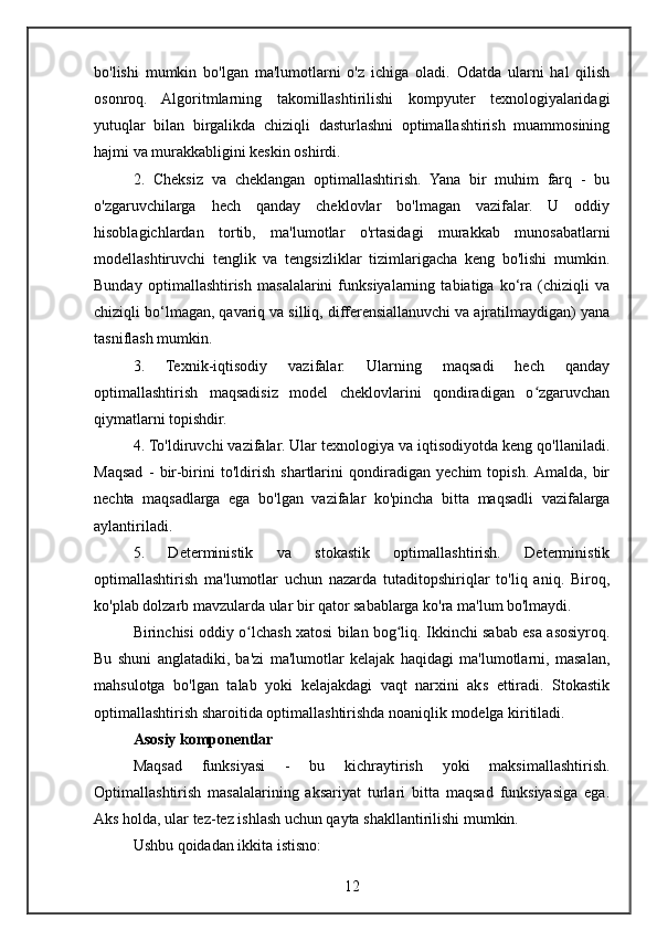 bo'lishi   mumkin   bo'lgan   ma'lumotlarni   o'z   ichiga   oladi.   Odatda   ularni   hal   qilish
osonroq.   Algoritmlarning   takomillashtirilishi   kompyuter   texnologiyalaridagi
yutuqlar   bilan   birgalikda   chiziqli   dasturlashni   optimallashtirish   muammosining
hajmi va murakkabligini keskin oshirdi.
2.   Cheksiz   va   cheklangan   optimallashtirish.   Yana   bir   muhim   farq   -   bu
o'zgaruvchilarga   hech   qanday   cheklovlar   bo'lmagan   vazifalar.   U   oddiy
hisoblagichlardan   tortib,   ma'lumotlar   o'rtasidagi   murakkab   munosabatlarni
modellashtiruvchi   tenglik   va   tengsizliklar   tizimlarigacha   keng   bo'lishi   mumkin.
Bunday   optimallashtirish   masalalarini   funksiyalarning   tabiatiga   ko‘ra   (chiziqli   va
chiziqli bo‘lmagan, qavariq va silliq, differensiallanuvchi va ajratilmaydigan) yana
tasniflash mumkin.
3.   Texnik-iqtisodiy   vazifalar.   Ularning   maqsadi   hech   qanday
optimallashtirish   maqsadisiz   model   cheklovlarini   qondiradigan   o zgaruvchanʻ
qiymatlarni topishdir.
4. To'ldiruvchi vazifalar. Ular texnologiya va iqtisodiyotda keng qo'llaniladi.
Maqsad   -   bir-birini   to'ldirish   shartlarini   qondiradigan   yechim   topish.  Amalda,   bir
nechta   maqsadlarga   ega   bo'lgan   vazifalar   ko'pincha   bitta   maqsadli   vazifalarga
aylantiriladi.
5.   Deterministik   va   stokastik   optimallashtirish.   Deterministik
optimallashtirish   ma'lumotlar   uchun   nazarda   tutaditopshiriqlar   to'liq   aniq.   Biroq,
ko'plab dolzarb mavzularda ular bir qator sabablarga ko'ra ma'lum bo'lmaydi.
Birinchisi oddiy o lchash xatosi bilan bog liq. Ikkinchi sabab esa asosiyroq.	
ʻ ʻ
Bu   shuni   anglatadiki,   ba'zi   ma'lumotlar   kelajak   haqidagi   ma'lumotlarni,   masalan,
mahsulotga   bo'lgan   talab   yoki   kelajakdagi   vaqt   narxini   aks   ettiradi.   Stokastik
optimallashtirish sharoitida optimallashtirishda noaniqlik modelga kiritiladi.
Asosiy komponentlar
Maqsad   funksiyasi   -   bu   kichraytirish   yoki   maksimallashtirish.
Optimallashtirish   masalalarining   aksariyat   turlari   bitta   maqsad   funksiyasiga   ega.
Aks holda, ular tez-tez ishlash uchun qayta shakllantirilishi mumkin.
Ushbu qoidadan ikkita istisno:
12 