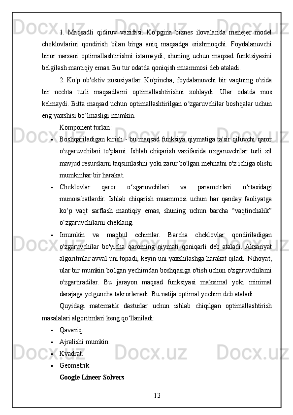 1.   Maqsadli   qidiruv   vazifasi.   Ko'pgina   biznes   ilovalarida   menejer   model
cheklovlarini   qondirish   bilan   birga   aniq   maqsadga   erishmoqchi.   Foydalanuvchi
biror   narsani   optimallashtirishni   istamaydi,   shuning   uchun   maqsad   funktsiyasini
belgilash mantiqiy emas. Bu tur odatda qoniqish muammosi deb ataladi.
2.   Ko'p   ob'ektiv   xususiyatlar.   Ko'pincha,   foydalanuvchi   bir   vaqtning   o'zida
bir   nechta   turli   maqsadlarni   optimallashtirishni   xohlaydi.   Ular   odatda   mos
kelmaydi. Bitta maqsad uchun optimallashtirilgan o zgaruvchilar boshqalar uchunʻ
eng yaxshisi bo lmasligi mumkin.	
ʻ
Komponent turlari:
 Boshqariladigan kirish - bu maqsad funksiya qiymatiga ta'sir qiluvchi qaror
o'zgaruvchilari   to'plami.   Ishlab   chiqarish   vazifasida   o'zgaruvchilar   turli   xil
mavjud resurslarni taqsimlashni yoki zarur bo'lgan mehnatni o'z ichiga olishi
mumkinhar bir harakat.
 Cheklovlar   qaror   o zgaruvchilari   va   parametrlari   o rtasidagi	
ʻ ʻ
munosabatlardir.   Ishlab   chiqarish   muammosi   uchun   har   qanday   faoliyatga
ko‘p   vaqt   sarflash   mantiqiy   emas,   shuning   uchun   barcha   “vaqtinchalik”
o‘zgaruvchilarni cheklang.
 Imumkin   va   maqbul   echimlar.   Barcha   cheklovlar   qondiriladigan
o'zgaruvchilar   bo'yicha   qarorning   qiymati   qoniqarli   deb   ataladi.  Aksariyat
algoritmlar avval uni topadi, keyin uni yaxshilashga harakat qiladi. Nihoyat,
ular bir mumkin bo'lgan yechimdan boshqasiga o'tish uchun o'zgaruvchilarni
o'zgartiradilar.   Bu   jarayon   maqsad   funksiyasi   maksimal   yoki   minimal
darajaga yetguncha takrorlanadi.  Bu natija optimal yechim deb ataladi.
Quyidagi   matematik   dasturlar   uchun   ishlab   chiqilgan   optimallashtirish
masalalari algoritmlari keng qo llaniladi:
ʻ
 Qavariq.
 Ajralishi mumkin.
 Kvadrat.
 Geometrik.
Google Lineer Solvers
13 