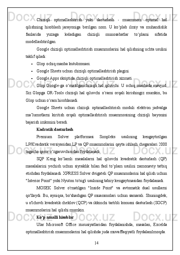 Chiziqli   optimallashtirish   yoki   dasturlash   -   muammoni   optimal   hal
qilishning   hisoblash   jarayoniga   berilgan   nom.   U   ko plab   ilmiy   va   muhandislikʻ
fanlarida   yuzaga   keladigan   chiziqli   munosabatlar   to plami   sifatida	
ʻ
modellashtirilgan.
Google chiziqli optimallashtirish muammolarini hal qilishning uchta usulini
taklif qiladi:
 Glop ochiq manba kutubxonasi.
 Google Sheets uchun chiziqli optimallashtirish plagini.
 Google Apps skriptida chiziqli optimallashtirish xizmati.
Glop Google-ga o rnatilganchiziqli hal  qiluvchi. U ochiq manbada mavjud.	
ʻ
Siz   Glopga   OR-Tools   chiziqli   hal   qiluvchi   o rami   orqali   kirishingiz   mumkin,   bu	
ʻ
Glop uchun o ram hisoblanadi.	
ʻ
Google   Sheets   uchun   chiziqli   optimallashtirish   moduli   elektron   jadvalga
ma lumotlarni   kiritish   orqali   optimallashtirish   muammosining   chiziqli   bayonini	
ʼ
bajarish imkonini beradi.
Kadratik dasturlash
Premium   Solver   platformasi   Simpleks   usulining   kengaytirilgan
LP/Kvadratik versiyasidan LP va QP muammolarini qayta ishlash chegaralari 2000
tagacha qaror o zgaruvchisidan foydalanadi.	
ʻ
SQP   Keng   ko lamli   masalalarni   hal   qiluvchi   kvadratik   dasturlash   (QP)	
ʻ
masalalarini   yechish   uchun   siyraklik   bilan   faol   to plam   usulini   zamonaviy   tatbiq	
ʻ
etishdan foydalanadi. XPRESS Solver dvigateli QP muammolarini hal qilish uchun
"Interior Point" yoki Nyuton to'sig'i usulining tabiiy kengaytmasidan foydalanadi.
MOSEK   Solver   o'rnatilgan   "Inside   Point"   va   avtomatik   dual   usullarni
qo'llaydi. Bu, ayniqsa, bo'shashgan QP muammolari uchun samarali. Shuningdek,
u o'lchovli kvadratik cheklov (QCP) va ikkinchi tartibli konusni dasturlash (SOCP)
muammolarini hal qilishi mumkin.
Ko p amalli hisoblar	
ʻ
Ular   Microsoft   Office   xususiyatlaridan   foydalanishda,   masalan,   Excelda
optimallashtirish muammolarini hal qilishda juda muvaffaqiyatli foydalanilmoqda.
14 