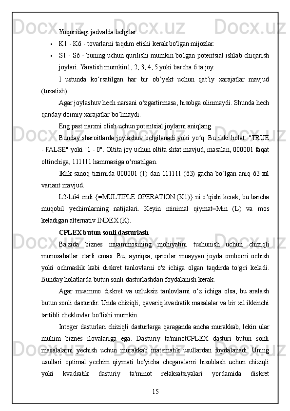 Yuqoridagi jadvalda belgilar:
 K1 - K6 - tovarlarni taqdim etishi kerak bo'lgan mijozlar.
 S1 - S6 - buning uchun qurilishi mumkin bo'lgan potentsial ishlab chiqarish
joylari.  Yaratish mumkin1, 2, 3, 4, 5 yoki barcha 6 ta joy.
I   ustunda   ko rsatilgan   har   bir   ob yekt   uchun   qat iy   xarajatlar   mavjudʻ ʼ ʼ
(tuzatish).
Agar joylashuv hech narsani o zgartirmasa, hisobga olinmaydi. Shunda hech	
ʻ
qanday doimiy xarajatlar bo‘lmaydi.
Eng past narxni olish uchun potentsial joylarni aniqlang.
Bunday sharoitlarda joylashuv belgilanadi yoki yo q. Bu ikki holat: "TRUE	
ʻ
- FALSE" yoki "1 - 0". Oltita joy uchun oltita shtat mavjud, masalan, 000001 faqat
oltinchiga, 111111 hammasiga o rnatilgan.	
ʻ
Iklik sanoq tizimida 000001 (1) dan 111111 (63)  gacha bo lgan aniq 63 xil	
ʻ
variant mavjud.
L2-L64 endi {=MULTIPLE OPERATION (K1)} ni o qishi kerak, bu barcha	
ʻ
muqobil   yechimlarning   natijalari.   Keyin   minimal   qiymat=Min   (L)   va   mos
keladigan alternativ INDEX (K).
CPLEX butun sonli dasturlash
Ba'zida   biznes   muammosining   mohiyatini   tushunish   uchun   chiziqli
munosabatlar   etarli   emas.   Bu,   ayniqsa,   qarorlar   muayyan   joyda   omborni   ochish
yoki   ochmaslik   kabi   diskret   tanlovlarni   o'z   ichiga   olgan   taqdirda   to'g'ri   keladi.
Bunday holatlarda butun sonli dasturlashdan foydalanish kerak.
Agar   muammo   diskret   va   uzluksiz   tanlovlarni   o z   ichiga   olsa,   bu   aralash	
ʻ
butun sonli dasturdir. Unda chiziqli, qavariq kvadratik masalalar va bir xil ikkinchi
tartibli cheklovlar bo lishi mumkin.	
ʻ
Integer dasturlari chiziqli dasturlarga qaraganda ancha murakkab, lekin ular
muhim   biznes   ilovalariga   ega.   Dasturiy   ta'minotCPLEX   dasturi   butun   sonli
masalalarni   yechish   uchun   murakkab   matematik   usullardan   foydalanadi.   Uning
usullari   optimal   yechim   qiymati   bo'yicha   chegaralarni   hisoblash   uchun   chiziqli
yoki   kvadratik   dasturiy   ta'minot   relaksatsiyalari   yordamida   diskret
15 