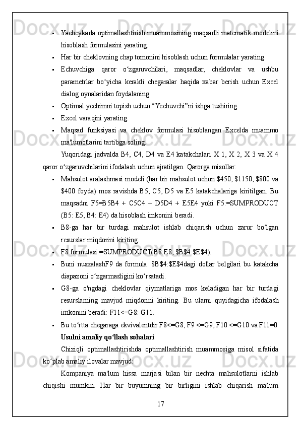  Yacheykada optimallashtirish muammosining maqsadli matematik modelini
hisoblash formulasini yarating.
 Har bir cheklovning chap tomonini hisoblash uchun formulalar yarating.
 Echuvchiga   qaror   o zgaruvchilari,   maqsadlar,   cheklovlar   va   ushbuʻ
parametrlar   bo yicha   kerakli   chegaralar   haqida   xabar   berish   uchun   Excel	
ʻ
dialog oynalaridan foydalaning.
 Optimal yechimni topish uchun “Yechuvchi”ni ishga tushiring.
 Excel varaqini yarating.
 Maqsad   funksiyasi   va   cheklov   formulasi   hisoblangan   Excelda   muammo
ma'lumotlarini tartibga soling.
Yuqoridagi   jadvalda  B4,   C4,  D4  va  E4  katakchalari  X  1,  X  2,  X  3  va  X   4
qaror o zgaruvchilarini ifodalash uchun ajratilgan. 	
ʻ Qarorga misollar:
 Mahsulot aralashmasi modeli (har bir mahsulot uchun $450, $1150, $800 va
$400   foyda)   mos   ravishda   B5,   C5,   D5   va   E5   katakchalariga   kiritilgan.   Bu
maqsadni   F5=B5B4   +   C5C4   +   D5D4   +   E5E4   yoki   F5:=SUMPRODUCT
(B5: E5, B4: E4) da hisoblash imkonini beradi.
 B8-ga   har   bir   turdagi   mahsulot   ishlab   chiqarish   uchun   zarur   bo lgan	
ʻ
resurslar miqdorini kiriting.
 F8 formulasi:=SUMPRODUCT(B8:E8, $B$4:$E$4).
 Buni   nusxalashF9   da   formula.   $B$4:$E$4dagi   dollar   belgilari   bu   katakcha
diapazoni o zgarmasligini ko rsatadi.	
ʻ ʻ
 G8-ga   o'ngdagi   cheklovlar   qiymatlariga   mos   keladigan   har   bir   turdagi
resurslarning   mavjud   miqdorini   kiriting.   Bu   ularni   quyidagicha   ifodalash
imkonini beradi: F11<=G8: G11.
 Bu to rtta chegaraga ekvivalentdir F8<=G8, F9 <=G9, F10 <=G10 va F11=0	
ʻ
Usulni amaliy qo llash sohalari	
ʻ
Chiziqli   optimallashtirishda   optimallashtirish   muammosiga   misol   sifatida
ko plab amaliy ilovalar mavjud:	
ʻ
Kompaniya   ma'lum   hissa   marjasi   bilan   bir   nechta   mahsulotlarni   ishlab
chiqishi   mumkin.   Har   bir   buyumning   bir   birligini   ishlab   chiqarish   ma'lum
17 
