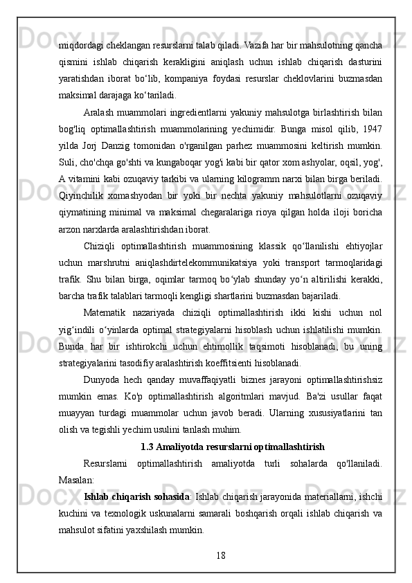 miqdordagi cheklangan resurslarni talab qiladi. Vazifa har bir mahsulotning qancha
qismini   ishlab   chiqarish   kerakligini   aniqlash   uchun   ishlab   chiqarish   dasturini
yaratishdan   iborat   bo‘lib,   kompaniya   foydasi   resurslar   cheklovlarini   buzmasdan
maksimal darajaga ko‘tariladi.
Aralash  muammolari   ingredientlarni   yakuniy  mahsulotga   birlashtirish   bilan
bog'liq   optimallashtirish   muammolarining   yechimidir.   Bunga   misol   qilib,   1947
yilda   Jorj   Danzig   tomonidan   o'rganilgan   parhez   muammosini   keltirish   mumkin.
Suli, cho'chqa go'shti va kungaboqar yog'i kabi bir qator xom ashyolar, oqsil, yog',
A vitamini kabi ozuqaviy tarkibi va ularning kilogramm narxi bilan birga beriladi.
Qiyinchilik   xomashyodan   bir   yoki   bir   nechta   yakuniy   mahsulotlarni   ozuqaviy
qiymatining   minimal   va   maksimal   chegaralariga   rioya   qilgan   holda   iloji   boricha
arzon narxlarda aralashtirishdan iborat.
Chiziqli   optimallashtirish   muammosining   klassik   qo llanilishi   ehtiyojlarʻ
uchun   marshrutni   aniqlashdirtelekommunikatsiya   yoki   transport   tarmoqlaridagi
trafik.   Shu   bilan   birga,   oqimlar   tarmoq   bo ylab   shunday   yo n   altirilishi   kerakki,	
ʻ ʻ
barcha trafik talablari tarmoqli kengligi shartlarini buzmasdan bajariladi.
Matematik   nazariyada   chiziqli   optimallashtirish   ikki   kishi   uchun   nol
yig indili   o yinlarda   optimal   strategiyalarni   hisoblash   uchun   ishlatilishi   mumkin.	
ʻ ʻ
Bunda   har   bir   ishtirokchi   uchun   ehtimollik   taqsimoti   hisoblanadi,   bu   uning
strategiyalarini tasodifiy aralashtirish koeffitsienti hisoblanadi.
Dunyoda   hech   qanday   muvaffaqiyatli   biznes   jarayoni   optimallashtirishsiz
mumkin   emas.   Ko'p   optimallashtirish   algoritmlari   mavjud.   Ba'zi   usullar   faqat
muayyan   turdagi   muammolar   uchun   javob   beradi.   Ularning   xususiyatlarini   tan
olish va tegishli yechim usulini tanlash muhim.
1.3 Amaliyotda resurslarni optimallashtirish
Resurslarni   optimallashtirish   amaliyotda   turli   sohalarda   qo'llaniladi.
Masalan:
Ishlab chiqarish sohasida : Ishlab chiqarish jarayonida materiallarni, ishchi
kuchini   va   texnologik   uskunalarni   samarali   boshqarish   orqali   ishlab   chiqarish   va
mahsulot sifatini yaxshilash mumkin.
18 
