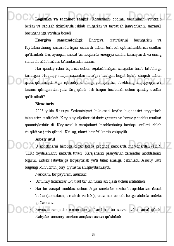 Logistika   va   ta'minot   zanjiri :   Resurslarni   optimal   taqsimlash,   yetkazib
berish   va   saqlash   tizimlarida   ishlab   chiqarish   va   tarqatish   jarayonlarini   samarali
boshqarishga yordam beradi.
Energiya   samaradorligi :   Energiya   resurslarini   boshqarish   va
foydalanishning   samaradorligini   oshirish   uchun   turli   xil   optimallashtirish   usullari
qo'llaniladi. Bu, ayniqsa, sanoat tarmoqlarida energiya sarfini kamaytirish va uning
samarali ishlatilishini ta'minlashda muhim.
Har   qanday   ishni   bajarish   uchun   rejalashtirilgan   xarajatlar   hisob-kitoblarga
kiritilgan.   Huquqiy   nuqtai   nazardan   noto'g'ri   tuzilgan   hujjat   ko'rib   chiqish   uchun
qabul qilinmaydi. Agar iqtisodiy xatolarga yo'l qo'yilsa, ob'ektning haqiqiy qiymati
taxmin   qilinganidan   juda   farq   qiladi.   Ish   haqini   hisoblash   uchun   qanday   usullar
qo'llaniladi?
Biroz tarix
2008   yilda   Rossiya   Federatsiyasi   hukumati   loyiha   hujjatlarini   tayyorlash
talablarini tasdiqladi. Keyin byudjetlashtirishning resurs va bazaviy-indeks usullari
qonuniylashtirildi.   Keyinchalik   xarajatlarni   hisoblashning   boshqa   usullari   ishlab
chiqildi va joriy qilindi. Keling, ularni batafsil ko'rib chiqaylik.
Asosiy usul
U   indekslarni   hisobga   olgan   holda   prognoz   narxlarda   me'yorlardan   (FER,
TER) foydalanishni nazarda tutadi. Xarajatlarni pasaytirish xarajatlar moddalarini
tegishli   indeks   (stavka)ga   ko'paytirish   yo'li   bilan   amalga   oshiriladi.  Asosiy   usul
bugungi kun uchun joriy qiymatni aniqlaydiishlaydi.
Narxlarni ko paytirish mumkin:ʻ
 Umumiy taxminlar. Bu usul bir ish turini aniqlash uchun ishlatiladi.
 Har   bir   xarajat   moddasi   uchun.  Agar   smeta   bir   necha   bosqichlardan   iborat
bo'lsa   (ta'mirlash,   o'rnatish   va   h.k.),   unda   har   bir   ish   turiga   alohida   indeks
qo'llaniladi.
 Bevosita   xarajatlar   elementlariga.   Tarif   har   bir   stavka   uchun   amal   qiladi.
Natijalar umumiy smetani aniqlash uchun qo‘shiladi.
19 