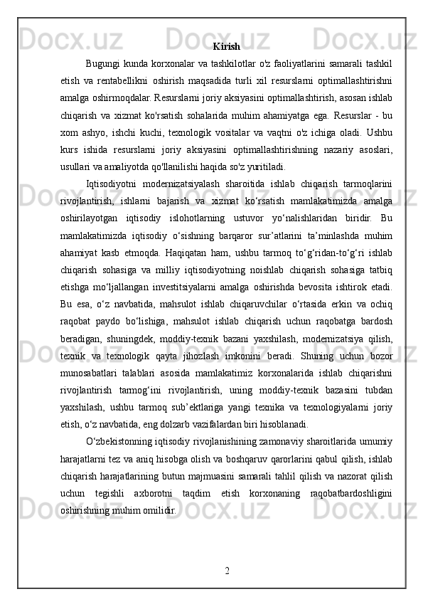 Kirish
Bugungi  kunda  korxonalar   va  tashkilotlar   o'z  faoliyatlarini  samarali   tashkil
etish   va   rentabellikni   oshirish   maqsadida   turli   xil   resurslarni   optimallashtirishni
amalga oshirmoqdalar. Resurslarni joriy aksiyasini optimallashtirish, asosan ishlab
chiqarish   va   xizmat   ko'rsatish   sohalarida   muhim   ahamiyatga   ega.   Resurslar   -   bu
xom   ashyo,   ishchi   kuchi,   texnologik   vositalar   va   vaqtni   o'z   ichiga   oladi.   Ushbu
kurs   ishida   resurslarni   joriy   aksiyasini   optimallashtirishning   nazariy   asoslari,
usullari va amaliyotda qo'llanilishi haqida so'z yuritiladi.
Iqtisodiyotni   modernizatsiyalash   sharoitida   ishlab   chiqarish   tarmoqlarini
rivojlantirish,   ishlarni   bajarish   va   xizmat   ko‘rsatish   mamlakatimizda   amalga
oshirilayotgan   iqtisodiy   islohotlarning   ustuvor   yo‘nalishlaridan   biridir.   Bu
mamlakatimizda   iqtisodiy   o‘sishning   barqaror   sur’atlarini   ta’minlashda   muhim
ahamiyat   kasb   etmoqda.   Haqiqatan   ham,   ushbu   tarmoq   to‘g‘ridan-to‘g‘ri   ishlab
chiqarish   sohasiga   va   milliy   iqtisodiyotning   noishlab   chiqarish   sohasiga   tatbiq
etishga   mo‘ljallangan   investitsiyalarni   amalga   oshirishda   bevosita   ishtirok   etadi.
Bu   esa,   o‘z   navbatida,   mahsulot   ishlab   chiqaruvchilar   o‘rtasida   erkin   va   ochiq
raqobat   paydo   bo‘lishiga,   mahsulot   ishlab   chiqarish   uchun   raqobatga   bardosh
beradigan,   shuningdek,   moddiy-texnik   bazani   yaxshilash,   modernizatsiya   qilish,
texnik   va   texnologik   qayta   jihozlash   imkonini   beradi.   Shuning   uchun   bozor
munosabatlari   talablari   asosida   mamlakatimiz   korxonalarida   ishlab   chiqarishni
rivojlantirish   tarmog‘ini   rivojlantirish,   uning   moddiy-texnik   bazasini   tubdan
yaxshilash,   ushbu   tarmoq   sub’ektlariga   yangi   texnika   va   texnologiyalarni   joriy
etish, o‘z navbatida, eng dolzarb vazifalardan biri hisoblanadi.
O‘zbekistonning iqtisodiy rivojlanishining zamonaviy sharoitlarida umumiy
harajatlarni tez va aniq hisobga olish va boshqaruv qarorlarini qabul qilish, ishlab
chiqarish  harajatlarining butun  majmuasini   samarali   tahlil   qilish  va nazorat   qilish
uchun   tegishli   axborotni   taqdim   etish   korxonaning   raqobatbardoshligini
oshirishning muhim omilidir.
2 
