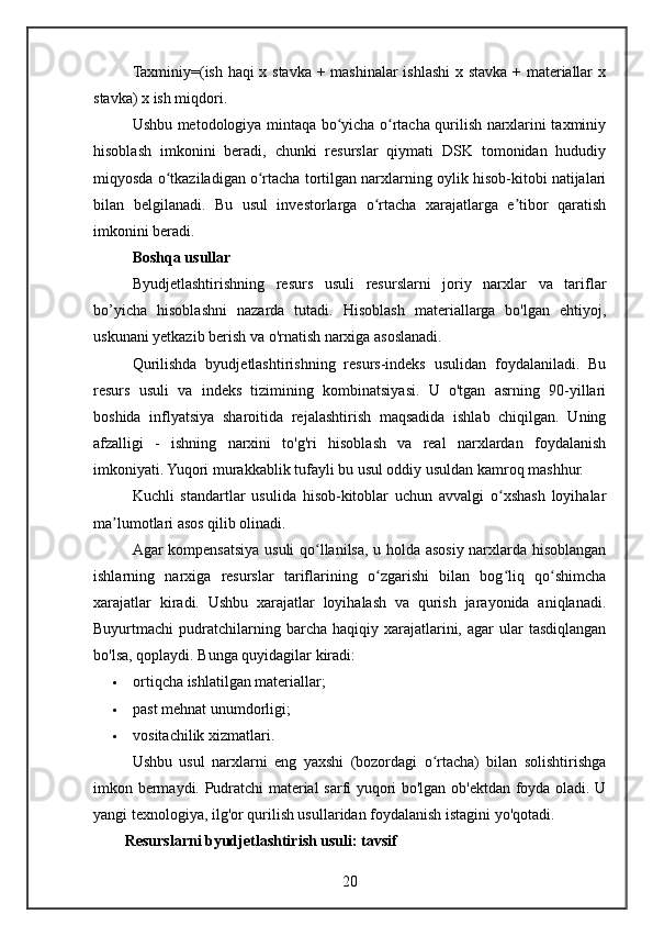 Taxminiy=(ish haqi x stavka + mashinalar ishlashi x stavka + materiallar x
stavka) x ish miqdori.
Ushbu metodologiya mintaqa bo yicha o rtacha qurilish narxlarini taxminiyʻ ʻ
hisoblash   imkonini   beradi,   chunki   resurslar   qiymati   DSK   tomonidan   hududiy
miqyosda o tkaziladigan o rtacha tortilgan narxlarning oylik hisob-kitobi natijalari	
ʻ ʻ
bilan   belgilanadi.   Bu   usul   investorlarga   o rtacha   xarajatlarga   e tibor   qaratish	
ʻ ʼ
imkonini beradi.
Boshqa usullar
Byudjetlashtirishning   resurs   usuli   resurslarni   joriy   narxlar   va   tariflar
bo’yicha   hisoblashni   nazarda   tutadi.   Hisoblash   materiallarga   bo'lgan   ehtiyoj,
uskunani yetkazib berish va o'rnatish narxiga asoslanadi.
Qurilishda   byudjetlashtirishning   resurs-indeks   usulidan   foydalaniladi.   Bu
resurs   usuli   va   indeks   tizimining   kombinatsiyasi.   U   o'tgan   asrning   90-yillari
boshida   inflyatsiya   sharoitida   rejalashtirish   maqsadida   ishlab   chiqilgan.   Uning
afzalligi   -   ishning   narxini   to'g'ri   hisoblash   va   real   narxlardan   foydalanish
imkoniyati. Yuqori murakkablik tufayli bu usul oddiy usuldan kamroq mashhur.
Kuchli   standartlar   usulida   hisob-kitoblar   uchun   avvalgi   o xshash   loyihalar	
ʻ
ma lumotlari asos qilib olinadi.	
ʼ
Agar kompensatsiya usuli qo llanilsa, u holda asosiy narxlarda hisoblangan	
ʻ
ishlarning   narxiga   resurslar   tariflarining   o zgarishi   bilan   bog liq   qo shimcha	
ʻ ʻ ʻ
xarajatlar   kiradi.   Ushbu   xarajatlar   loyihalash   va   qurish   jarayonida   aniqlanadi.
Buyurtmachi   pudratchilarning  barcha  haqiqiy  xarajatlarini,  agar   ular  tasdiqlangan
bo'lsa, qoplaydi.  Bunga quyidagilar kiradi:
 ortiqcha ishlatilgan materiallar;
 past mehnat unumdorligi;
 vositachilik xizmatlari.
Ushbu   usul   narxlarni   eng   yaxshi   (bozordagi   o rtacha)   bilan   solishtirishga	
ʻ
imkon bermaydi. Pudratchi material sarfi yuqori bo'lgan ob'ektdan foyda oladi. U
yangi texnologiya, ilg'or qurilish usullaridan foydalanish istagini yo'qotadi.
Resurslarni byudjetlashtirish usuli: tavsif
20 