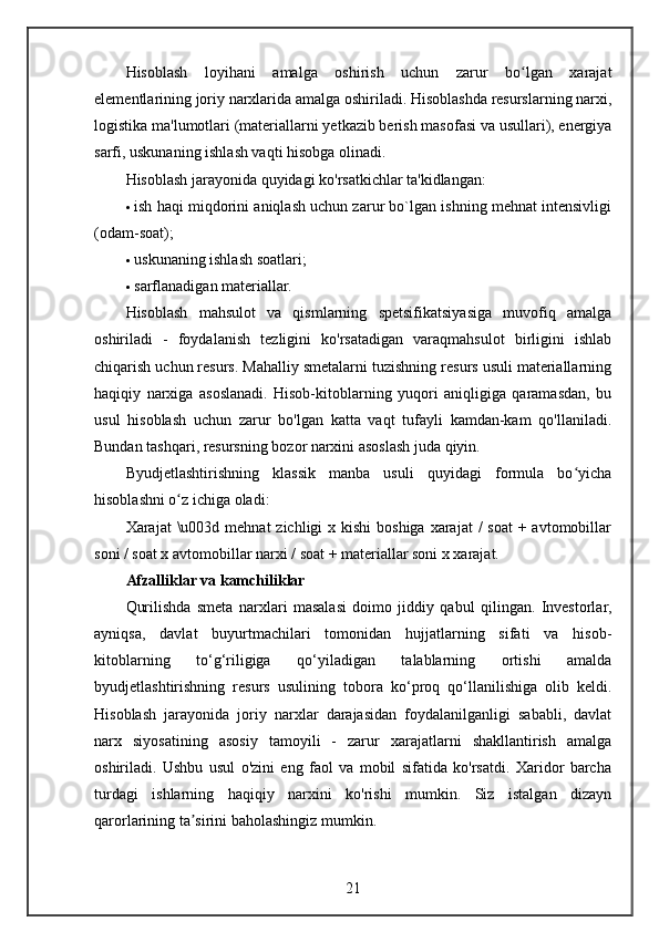 Hisoblash   loyihani   amalga   oshirish   uchun   zarur   bo lgan   xarajatʻ
elementlarining joriy narxlarida amalga oshiriladi. Hisoblashda resurslarning narxi,
logistika ma'lumotlari (materiallarni yetkazib berish masofasi va usullari), energiya
sarfi, uskunaning ishlash vaqti hisobga olinadi.
Hisoblash jarayonida quyidagi ko'rsatkichlar ta'kidlangan:
 ish haqi miqdorini aniqlash uchun zarur bo`lgan ishning mehnat intensivligi
(odam-soat);
 uskunaning ishlash soatlari;
 sarflanadigan materiallar.
Hisoblash   mahsulot   va   qismlarning   spetsifikatsiyasiga   muvofiq   amalga
oshiriladi   -   foydalanish   tezligini   ko'rsatadigan   varaqmahsulot   birligini   ishlab
chiqarish uchun resurs. Mahalliy smetalarni tuzishning resurs usuli materiallarning
haqiqiy   narxiga   asoslanadi.   Hisob-kitoblarning   yuqori   aniqligiga   qaramasdan,   bu
usul   hisoblash   uchun   zarur   bo'lgan   katta   vaqt   tufayli   kamdan-kam   qo'llaniladi.
Bundan tashqari, resursning bozor narxini asoslash juda qiyin.
Byudjetlashtirishning   klassik   manba   usuli   quyidagi   formula   bo yicha	
ʻ
hisoblashni o z ichiga oladi:	
ʻ
Xarajat  \u003d mehnat  zichligi  x kishi  boshiga  xarajat  /  soat  + avtomobillar
soni / soat x avtomobillar narxi / soat + materiallar soni x xarajat.
Afzalliklar va kamchiliklar
Qurilishda   smeta   narxlari   masalasi   doimo   jiddiy   qabul   qilingan.   Investorlar,
ayniqsa,   davlat   buyurtmachilari   tomonidan   hujjatlarning   sifati   va   hisob-
kitoblarning   to‘g‘riligiga   qo‘yiladigan   talablarning   ortishi   amalda
byudjetlashtirishning   resurs   usulining   tobora   ko‘proq   qo‘llanilishiga   olib   keldi.
Hisoblash   jarayonida   joriy   narxlar   darajasidan   foydalanilganligi   sababli,   davlat
narx   siyosatining   asosiy   tamoyili   -   zarur   xarajatlarni   shakllantirish   amalga
oshiriladi.   Ushbu   usul   o'zini   eng   faol   va   mobil   sifatida   ko'rsatdi.   Xaridor   barcha
turdagi   ishlarning   haqiqiy   narxini   ko'rishi   mumkin.   Siz   istalgan   dizayn
qarorlarining ta sirini baholashingiz mumkin.	
ʼ
21 