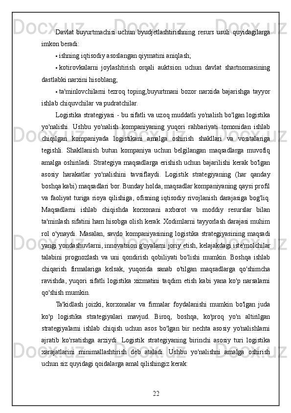 Davlat   buyurtmachisi   uchun   byudjetlashtirishning   resurs   usuli   quyidagilarga
imkon beradi:
 ishning iqtisodiy asoslangan qiymatini aniqlash;
 kotirovkalarni   joylashtirish   orqali   auktsion   uchun   davlat   shartnomasining
dastlabki narxini hisoblang;
 ta'minlovchilarni   tezroq   toping,buyurtmani   bozor   narxida   bajarishga   tayyor
ishlab chiquvchilar va pudratchilar.
Logistika strategiyasi - bu sifatli va uzoq muddatli yo'nalish bo'lgan logistika
yo'nalishi.   Ushbu   yo'nalish   kompaniyaning   yuqori   rahbariyati   tomonidan   ishlab
chiqilgan   kompaniyada   logistikani   amalga   oshirish   shakllari   va   vositalariga
tegishli.   Shakllanish   butun   kompaniya   uchun   belgilangan   maqsadlarga   muvofiq
amalga oshiriladi. Strategiya maqsadlarga erishish uchun bajarilishi  kerak bo'lgan
asosiy   harakatlar   yo'nalishini   tavsiflaydi.   Logistik   strategiyaning   (har   qanday
boshqa kabi) maqsadlari bor. Bunday holda, maqsadlar kompaniyaning qaysi profil
va  faoliyat   turiga  rioya  qilishiga,  ofisning  iqtisodiy  rivojlanish  darajasiga   bog'liq.
Maqsadlarni   ishlab   chiqishda   korxonani   axborot   va   moddiy   resurslar   bilan
ta'minlash sifatini ham hisobga olish kerak. Xodimlarni tayyorlash darajasi muhim
rol   o'ynaydi.   Masalan,   savdo   kompaniyasining   logistika   strategiyasining   maqsadi
yangi yondashuvlarni, innovatsion g'oyalarni joriy etish, kelajakdagi iste'molchilar
talabini   prognozlash   va   uni   qondirish   qobiliyati   bo'lishi   mumkin.   Boshqa   ishlab
chiqarish   firmalariga   kelsak,   yuqorida   sanab   o'tilgan   maqsadlarga   qo'shimcha
ravishda,   yuqori   sifatli   logistika   xizmatini   taqdim   etish   kabi   yana   ko'p   narsalarni
qo'shish mumkin.
Ta'kidlash   joizki,   korxonalar   va   firmalar   foydalanishi   mumkin   bo'lgan   juda
ko'p   logistika   strategiyalari   mavjud.   Biroq,   boshqa,   ko'proq   yo'n   altirilgan
strategiyalarni   ishlab   chiqish   uchun   asos   bo'lgan   bir   nechta   asosiy   yo'nalishlarni
ajratib   ko'rsatishga   arziydi.   Logistik   strategiyaning   birinchi   asosiy   turi   logistika
xarajatlarini   minimallashtirish   deb   ataladi.   Ushbu   yo'nalishni   amalga   oshirish
uchun siz quyidagi qoidalarga amal qilishingiz kerak:
22 