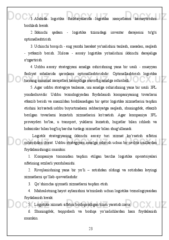 1. Alohida   logistika   funktsiyalarida   logistika   xarajatlarini   kamaytirishni
boshlash kerak.
2. Ikkinchi   qadam   -   logistika   tizimidagi   inventar   darajasini   to'g'ri
optimallashtirish.
3. Uchinchi bosqich - eng yaxshi harakat yo'nalishini tanlash, masalan, saqlash
-   yetkazib   berish.   Xulosa   -   asosiy   logistika   yo'nalishini   ikkinchi   darajaliga
o'zgartirish.
4. Ushbu   asosiy   strategiyani   amalga   oshirishning   yana   bir   usuli   -   muayyan
faoliyat   sohalarida   qarorlarni   optimallashtirishdir.   Optimallashtirish   logistika
turining minimal xarajatlari tamoyiliga muvofiq amalga oshiriladi.
5. Agar ushbu strategiya tanlansa, uni amalga oshirishning yana bir usuli 3PL
yondashuvidir.   Ushbu   texnologiyadan   foydalanish   kompaniyaning   tovarlarni
etkazib berish va manzildan boshlanadigan bir qator logistika xizmatlarini taqdim
etishini   ko'rsatadi.ushbu   buyurtmalarni   rahbariyatga   saqlash,   shuningdek,   etkazib
berilgan   tovarlarni   kuzatish   xizmatlarini   ko'rsatish.   Agar   kompaniya   3PL
provayderi   bo'lsa,   u   transport,   yuklarni   kuzatish,   hujjatlar   bilan   ishlash   va
hokazolar bilan bog'liq barcha turdagi xizmatlar bilan shug'ullanadi.
Logistik   strategiyaning   ikkinchi   asosiy   turi   xizmat   ko rsatish   sifatiniʻ
oshirishdan iborat. Ushbu strategiyani amalga oshirish uchun bir nechta usullardan
foydalanishingiz mumkin:
1. Kompaniya   tomonidan   taqdim   etilgan   barcha   logistika   operatsiyalari
sifatining sezilarli yaxshilanishi.
2. Rivojlanishning   yana   bir   yo li   –   sotishdan   oldingi   va   sotishdan   keyingi	
ʻ
xizmatlarni qo llab-quvvatlashdir.	
ʻ
3. Qo shimcha qiymatli xizmatlarni taqdim etish.	
ʻ
4. Mahsulotning hayot aylanishini ta'minlash uchun logistika texnologiyasidan
foydalanish kerak.
5. Logistika xizmati sifatini boshqaradigan tizim yaratish zarur.
6. Shuningdek,   taqqoslash   va   boshqa   yo nalishlardan   ham   foydalanish	
ʻ
mumkin.
23 